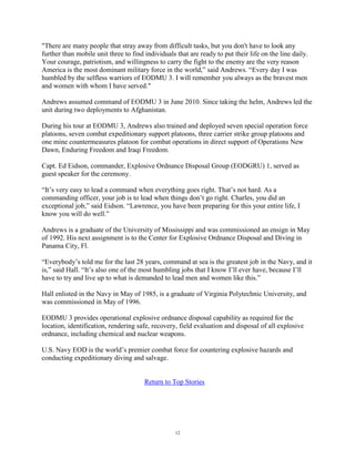 "There are many people that stray away from difficult tasks, but you don't have to look any
further than mobile unit three to find individuals that are ready to put their life on the line daily.
Your courage, patriotism, and willingness to carry the fight to the enemy are the very reason
America is the most dominant military force in the world,‖ said Andrews. ―Every day I was
humbled by the selfless warriors of EODMU 3. I will remember you always as the bravest men
and women with whom I have served."

Andrews assumed command of EODMU 3 in June 2010. Since taking the helm, Andrews led the
unit during two deployments to Afghanistan.

During his tour at EODMU 3, Andrews also trained and deployed seven special operation force
platoons, seven combat expeditionary support platoons, three carrier strike group platoons and
one mine countermeasures platoon for combat operations in direct support of Operations New
Dawn, Enduring Freedom and Iraqi Freedom.

Capt. Ed Eidson, commander, Explosive Ordnance Disposal Group (EODGRU) 1, served as
guest speaker for the ceremony.

―It‘s very easy to lead a command when everything goes right. That‘s not hard. As a
commanding officer, your job is to lead when things don‘t go right. Charles, you did an
exceptional job,‖ said Eidson. ―Lawrence, you have been preparing for this your entire life, I
know you will do well.‖

Andrews is a graduate of the University of Mississippi and was commissioned an ensign in May
of 1992. His next assignment is to the Center for Explosive Ordnance Disposal and Diving in
Panama City, Fl.

―Everybody‘s told me for the last 28 years, command at sea is the greatest job in the Navy, and it
is,‖ said Hall. ―It‘s also one of the most humbling jobs that I know I‘ll ever have, because I‘ll
have to try and live up to what is demanded to lead men and women like this.‖

Hall enlisted in the Navy in May of 1985, is a graduate of Virginia Polytechnic University, and
was commissioned in May of 1996.

EODMU 3 provides operational explosive ordnance disposal capability as required for the
location, identification, rendering safe, recovery, field evaluation and disposal of all explosive
ordnance, including chemical and nuclear weapons.

U.S. Navy EOD is the world‘s premier combat force for countering explosive hazards and
conducting expeditionary diving and salvage.


                                       Return to Top Stories




                                                   12
 