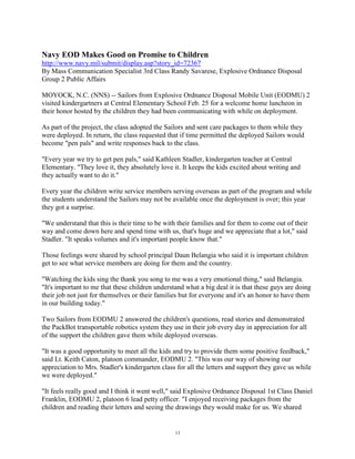 Navy EOD Makes Good on Promise to Children
http://www.navy.mil/submit/display.asp?story_id=72367
By Mass Communication Specialist 3rd Class Randy Savarese, Explosive Ordnance Disposal
Group 2 Public Affairs

MOYOCK, N.C. (NNS) -- Sailors from Explosive Ordnance Disposal Mobile Unit (EODMU) 2
visited kindergartners at Central Elementary School Feb. 25 for a welcome home luncheon in
their honor hosted by the children they had been communicating with while on deployment.

As part of the project, the class adopted the Sailors and sent care packages to them while they
were deployed. In return, the class requested that if time permitted the deployed Sailors would
become "pen pals" and write responses back to the class.

"Every year we try to get pen pals," said Kathleen Stadler, kindergarten teacher at Central
Elementary. "They love it, they absolutely love it. It keeps the kids excited about writing and
they actually want to do it."

Every year the children write service members serving overseas as part of the program and while
the students understand the Sailors may not be available once the deployment is over; this year
they got a surprise.

"We understand that this is their time to be with their families and for them to come out of their
way and come down here and spend time with us, that's huge and we appreciate that a lot," said
Stadler. "It speaks volumes and it's important people know that."

Those feelings were shared by school principal Daun Belangia who said it is important children
get to see what service members are doing for them and the country.

"Watching the kids sing the thank you song to me was a very emotional thing," said Belangia.
"It's important to me that these children understand what a big deal it is that these guys are doing
their job not just for themselves or their families but for everyone and it's an honor to have them
in our building today."

Two Sailors from EODMU 2 answered the children's questions, read stories and demonstrated
the PackBot transportable robotics system they use in their job every day in appreciation for all
of the support the children gave them while deployed overseas.

"It was a good opportunity to meet all the kids and try to provide them some positive feedback,"
said Lt. Keith Caton, platoon commander, EODMU 2. "This was our way of showing our
appreciation to Mrs. Stadler's kindergarten class for all the letters and support they gave us while
we were deployed."

"It feels really good and I think it went well," said Explosive Ordnance Disposal 1st Class Daniel
Franklin, EODMU 2, platoon 6 lead petty officer. "I enjoyed receiving packages from the
children and reading their letters and seeing the drawings they would make for us. We shared


                                                 13
 