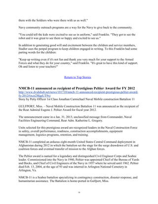 them with the Soldiers who were there with us as well."

Navy community outreach programs are a way for the Navy to give back to the community.

"You could tell the kids were excited to see us in uniform," said Franklin. "They got to see the
robot and it was great to see them so happy and excited to see us."

In addition to generating good will and excitement between the children and service members,
Stadler uses the penpal program to keep children engaged in writing. To this Franklin had some
parting words for the children:

"Keep up writing even if it's not fun and thank you very much for your support to the Armed
Forces and what they do for your country," said Franklin. "It's great to have this kind of support.
Oh and listen to your teachers!"


                                     Return to Top Stories


NMCB-11 announced as recipient of Prestigious Peltier Award for FY 2012
http://www.dvidshub.net/news/101710/nmcb-11-announced-recipient-prestigious-peltier-award-
fy-2012#ixzz2MgaUT9vj
Story by Petty Officer 1st Class Jonathan Carmichael Naval Mobile construction Battalion 11

GULFPORT, Miss. – Naval Mobile Construction Battalion 11 was announced as the recipient of
the Rear Admiral Eugene J. Peltier Award for fiscal year 2012.

The announcement came in a Jan. 31, 2013, unclassified message from Commander, Naval
Facilities Engineering Command, Rear Adm. Katherine L. Gregory.

Units selected for this prestigious award are recognized leaders in the Naval Construction Force
in safety, overall performance, readiness, construction accomplishments, equipment
management, logistics programs, retention, and training.

NMCB-11 completed an arduous eight-month United States Central Command deployment in
Afghanistan during 2012 in which the battalion set the stage for the surge drawdown of U.S. and
coalition forces and eventual transfer of mission to the Afghan forces.

The Peltier award is named for a legendary and distinguished Civil Engineer Corps and Seabee
leader. Commissioned into the Navy in 1940, Peltier was appointed Chief of the Bureau of Yards
and Docks, and Chief of Civil Engineers of the Navy in 1957 where he served until 1962. Peltier
died Feb. 13, 2004, at the age of 93 and was interred in Arlington National Cemetery in
Arlington, Va.

NMCB-11 is a Seabee battalion specializing in contingency construction, disaster response, and
humanitarian assistance. The Battalion is home-ported in Gulfport, Miss.


                                                 14
 