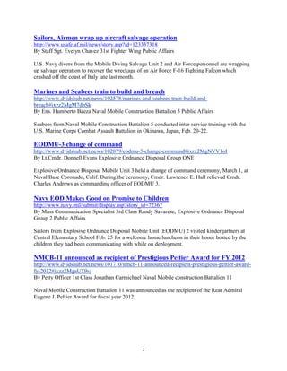 Sailors, Airmen wrap up aircraft salvage operation
http://www.usafe.af.mil/news/story.asp?id=123337318
By Staff Sgt. Evelyn Chavez 31st Fighter Wing Public Affairs

U.S. Navy divers from the Mobile Diving Salvage Unit 2 and Air Force personnel are wrapping
up salvage operation to recover the wreckage of an Air Force F-16 Fighting Falcon which
crashed off the coast of Italy late last month.

Marines and Seabees train to build and breach
http://www.dvidshub.net/news/102578/marines-and-seabees-train-build-and-
breach#ixzz2MgM7dbSk
By Ens. Humberto Baeza Naval Mobile Construction Battalion 5 Public Affairs

Seabees from Naval Mobile Construction Battalion 5 conducted inter service training with the
U.S. Marine Corps Combat Assault Battalion in Okinawa, Japan, Feb. 20-22.

EODMU-3 change of command
http://www.dvidshub.net/news/102879/eodmu-3-change-command#ixzz2MgNVV1oI
By Lt.Cmdr. Donnell Evans Explosive Ordnance Disposal Group ONE

Explosive Ordnance Disposal Mobile Unit 3 held a change of command ceremony, March 1, at
Naval Base Coronado, Calif. During the ceremony, Cmdr. Lawrence E. Hall relieved Cmdr.
Charles Andrews as commanding officer of EODMU 3.

Navy EOD Makes Good on Promise to Children
http://www.navy.mil/submit/display.asp?story_id=72367
By Mass Communication Specialist 3rd Class Randy Savarese, Explosive Ordnance Disposal
Group 2 Public Affairs

Sailors from Explosive Ordnance Disposal Mobile Unit (EODMU) 2 visited kindergartners at
Central Elementary School Feb. 25 for a welcome home luncheon in their honor hosted by the
children they had been communicating with while on deployment.

NMCB-11 announced as recipient of Prestigious Peltier Award for FY 2012
http://www.dvidshub.net/news/101710/nmcb-11-announced-recipient-prestigious-peltier-award-
fy-2012#ixzz2MgaUT9vj
By Petty Officer 1st Class Jonathan Carmichael Naval Mobile construction Battalion 11

Naval Mobile Construction Battalion 11 was announced as the recipient of the Rear Admiral
Eugene J. Peltier Award for fiscal year 2012.




                                               2
 