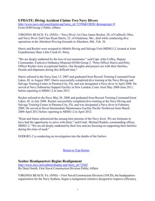 UPDATE: Diving Accident Claims Two Navy Divers
http://www.navy.mil/search/print.asp?story_id=72398&VIRIN=&imagetype=0
From EOD Group 2 Public Affairs

VIRGINIA BEACH, Va. (NNS) -- Navy Diver 1st Class James Reyher, 28, of Caldwell, Ohio,
and Navy Diver 2nd Class Ryan Harris, 23, of Gladstone, Mo., died while conducting dive
operations at the Aberdeen Proving Grounds in Aberdeen, Md., Feb. 26.

Harris and Reyher were assigned to Mobile Diving and Salvage Unit (MDSU) 2, located at Joint
Expeditionary Base Little Creek-Ft. Story.

"We are deeply saddened by the loss of our teammates." said Capt. John Coffey, Deputy
Commander, Explosive Ordnance Disposal (EOD) Group 2. "Petty Officer Harris and Petty
Officer Reyher were exceptional Sailors. Our thoughts and prayers are with their families,
friends and shipmates during this difficult time."

Harris enlisted in the Navy June 13, 2007 and graduated from Recruit Training Command Great
Lakes, Ill. in August 2007. Harris successfully completed dive training at the Navy Diving and
Salvage Training Center in Panama City, Fla. and was designated a Navy diver in April 2008. He
served at Navy Submarine Support Facility in New London, Conn. from May 2008-June 2011,
before reporting to MDSU-2 in June 2011.

Reyher enlisted in the Navy May 28, 2008 and graduated from Recruit Training Command Great
Lakes, Ill. in July 2008. Reyher successfully completed dive training at the Navy Diving and
Salvage Training Center in Panama City, Fla. and was designated a Navy diver in February
2009. He served at Naval Intermediate Maintenance Facility Pacific Northwest from March
2009-April 2012 before reporting to MDSU-2 in April 2012.

"Ryan and James epitomized the unsung hero persona of the Navy diver. We are fortunate to
have had the opportunity to serve with them," said Cmdr. Michael Runkle, commanding officer,
MDSU-2. "We are all deeply saddened by their loss and are focusing on supporting their families
during this time of need."

EODGRU-2 is conducting an investigation into the deaths of the Sailors.



                                    Return to Top Stories


Seabee Headquarters Begins Realignment
http://www.navy.mil/submit/display.asp?story_id=72445
By Daryl Smith, First Naval Construction Division Public Affairs

VIRGINIA BEACH, Va. (NNS) -- First Naval Construction Division (1NCD), the headquarters
organization for the Navy Seabees, began a realignment initiative designed to improve efficiency


                                               3
 