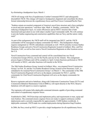 by eliminating a headquarters layer, March 1.

1NCD will merge with Navy Expeditionary Combat Command (NECC) and subsequently
disestablish 1NCD. This change will improve headquarters alignment and consolidate the direct,
formal relationship between the expeditionary forces and Fleet Forces Command/Pacific Fleet.

"Seabees remain an essential component of America's naval force structure and a force multiplier
to naval and joint operations," said Rear Adm. Mark A. Handley, commander, 1NCD. "By
reducing a headquarters layer, we create efficiencies and an NECC structure that is both
functional and equivalent in size with today's smaller Type Commander staffs. We will continue
to provide Seabee engineering and construction capabilities that our Navy and the nation vitally
need."

As part of the realignment, the 1NCD staff will be integrated into NECC, and the 1NCD
commander will be reassigned as deputy commander for NECC. This headquarters change
requires realignment at 1NCD's subordinate commands as well. 1NCD currently oversees Seabee
Readiness Groups and active Naval Construction Regiments located in Gulfport, Miss. and Port
Hueneme, Calif., as well as four reserve Naval Construction Regiments at other locations across
the U.S.

Naval Construction Force command and control will be consolidated into two Naval
Construction Groups (NCGs), one for the Pacific and one for the Atlantic. This realignment
process began in February and will be complete in April. Certain functions performed at 1NCD
will transfer to NECC, and other functions will transfer to the NCGs.

The 20th Seabee Readiness Group, located in Gulfport, Miss., was renamed Naval Construction
Group 2 on Feb. 26, and the 31st Seabee Readiness Group, located in Port Hueneme, Calif., is
scheduled to be renamed Naval Construction Group 1 on March 11. The commander of the 30th
Naval Construction Regiment will serve as the deputy commander for NCG 1, and the
commander for 22nd Naval Construction Regiment will serve as the deputy commander for
NCG 2.

Reserve regiments and active battalions, along with Underwater Construction Teams (UCTs) and
Construction Battalion Maintenance Units (CBMUs), will report directly to the NCG. Reserve
battalions will still report to a reserve regiment.

The regiments will remain fully-deployable command elements capable of providing command
and control of expeditionary engineer forces.

Established in 2002, 1NCD develops and implements policy and requirements to man, equip and
train Seabees. The command ensures engineer forces are ready to support continuous combat
deployments and is currently responsible for approximately 13,800 Seabees worldwide. A
deployable command, 1NCD made two combat deployments during Operation Iraqi Freedom.

In 2006, the Navy stood up NECC to provide a single headquarters for all expeditionary forces.



                                                4
 