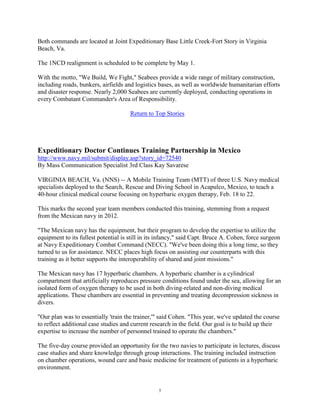 Both commands are located at Joint Expeditionary Base Little Creek-Fort Story in Virginia
Beach, Va.

The 1NCD realignment is scheduled to be complete by May 1.

With the motto, "We Build, We Fight," Seabees provide a wide range of military construction,
including roads, bunkers, airfields and logistics bases, as well as worldwide humanitarian efforts
and disaster response. Nearly 2,000 Seabees are currently deployed, conducting operations in
every Combatant Commander's Area of Responsibility.

                                      Return to Top Stories




Expeditionary Doctor Continues Training Partnership in Mexico
http://www.navy.mil/submit/display.asp?story_id=72540
By Mass Communication Specialist 3rd Class Kay Savarese

VIRGINIA BEACH, Va. (NNS) -- A Mobile Training Team (MTT) of three U.S. Navy medical
specialists deployed to the Search, Rescue and Diving School in Acapulco, Mexico, to teach a
40-hour clinical medical course focusing on hyperbaric oxygen therapy, Feb. 18 to 22.

This marks the second year team members conducted this training, stemming from a request
from the Mexican navy in 2012.

"The Mexican navy has the equipment, but their program to develop the expertise to utilize the
equipment to its fullest potential is still in its infancy," said Capt. Bruce A. Cohen, force surgeon
at Navy Expeditionary Combat Command (NECC). "We've been doing this a long time, so they
turned to us for assistance. NECC places high focus on assisting our counterparts with this
training as it better supports the interoperability of shared and joint missions."

The Mexican navy has 17 hyperbaric chambers. A hyperbaric chamber is a cylindrical
compartment that artificially reproduces pressure conditions found under the sea, allowing for an
isolated form of oxygen therapy to be used in both diving-related and non-diving medical
applications. These chambers are essential in preventing and treating decompression sickness in
divers.

"Our plan was to essentially 'train the trainer,'" said Cohen. "This year, we've updated the course
to reflect additional case studies and current research in the field. Our goal is to build up their
expertise to increase the number of personnel trained to operate the chambers."

The five-day course provided an opportunity for the two navies to participate in lectures, discuss
case studies and share knowledge through group interactions. The training included instruction
on chamber operations, wound care and basic medicine for treatment of patients in a hyperbaric
environment.


                                                  5
 