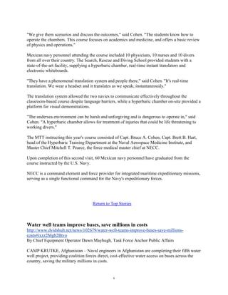 "We give them scenarios and discuss the outcomes," said Cohen. "The students know how to
operate the chambers. This course focuses on academics and medicine, and offers a basic review
of physics and operations."

Mexican navy personnel attending the course included 10 physicians, 10 nurses and 10 divers
from all over their country. The Search, Rescue and Diving School provided students with a
state-of-the-art facility, supplying a hyperbaric chamber, real-time instant translators and
electronic whiteboards.

"They have a phenomenal translation system and people there," said Cohen. "It's real-time
translation. We wear a headset and it translates as we speak; instantaneously."

The translation system allowed the two navies to communicate effectively throughout the
classroom-based course despite language barriers, while a hyperbaric chamber on-site provided a
platform for visual demonstrations.

"The undersea environment can be harsh and unforgiving and is dangerous to operate in," said
Cohen. "A hyperbaric chamber allows for treatment of injuries that could be life threatening to
working divers."

The MTT instructing this year's course consisted of Capt. Bruce A. Cohen, Capt. Brett B. Hart,
head of the Hyperbaric Training Department at the Naval Aerospace Medicine Institute, and
Master Chief Mitchell T. Pearce, the force medical master chief at NECC.

Upon completion of this second visit, 60 Mexican navy personnel have graduated from the
course instructed by the U.S. Navy.

NECC is a command element and force provider for integrated maritime expeditionary missions,
serving as a single functional command for the Navy's expeditionary forces.




                                     Return to Top Stories



Water well teams improve bases, save millions in costs
http://www.dvidshub.net/news/102679/water-well-teams-improve-bases-save-millions-
costs#ixzz2Mgb2Btvo
By Chief Equipment Operator Dawn Mayhugh, Task Force Anchor Public Affairs

CAMP KRUTKE, Afghanistan – Naval engineers in Afghanistan are completing their fifth water
well project, providing coalition forces direct, cost-effective water access on bases across the
country, saving the military millions in costs.


                                                6
 