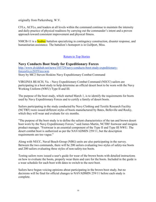originally from Parkersburg, W.V.

CFLs, ACFLs, and leaders at all levels within the command continue to maintain the intensity
and daily practice of physical readiness by carrying out the commander‟s intent and a proven
approach toward consistent improvement and physical fitness.

NMCB-11 is a Seabee battalion specializing in contingency construction, disaster response, and
humanitarian assistance. The battalion‟s homeport is in Gulfport, Miss.


                                     Return to Top Stories

Navy Conducts Boot Study for Expeditionary Forces
http://www.dvidshub.net/news/103729/navy-conducts-boot-study-expeditionary-
forces#ixzz2O5Vnxvwm
Story by MC2 Steven Hoskins Navy Expeditionary Combat Command

VIRGINIA BEACH, Va. - Navy Expeditionary Combat Command (NECC) sailors are
participating in a boot study to help determine an official desert boot to be worn with the Navy
Working Uniform (NWU) Type II and III.

The purpose of the boot study, which started March 1, is to identify the requirements for boots
used by Navy Expeditionary Forces and to certify a family of desert boots.

Sailors participating in the study conducted by Navy Clothing and Textile Research Facility
(NCTRF) were issued different styles of boots manufactured by Bates, Belleville and Rocky,
which they will wear and evaluate for six months.

"The purpose of the boot study is to define the salient characteristics of the tan and brown desert
boot worn by the Navy Expeditionary Forces," said James Martin, NCTRF footwear and insignia
product manager. "Footwear is an essential component of the Type II and Type III NWU. The
desert combat boot is authorized as per the NAVADMIN 259/11, but the description
requirements are too vague."

Along with NECC, Naval Beach Group (NBG) units are also participating in the survey.
Between the two commands, there will be 200 sailors evaluating two styles of safety-toe boots
and 200 sailors evaluating three styles of non-safety-toe boots.

Testing sailors were issued a user's guide for wear of the brown boots with detailed instructions
on how to evaluate the boots, properly wear them and care for the boots. Included in the guide is
a wear schedule for each boot with dates to switch to the next boot.

Sailors have begun voicing opinions about participating in the brown boot study, but no
decisions will be final for official changes to NAVADMIN 259/11 before each study is
complete.



                                                10
 