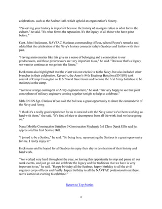 celebrations, such as the Seabee Ball, which uphold an organization's history.

"Preserving your history is important because the history of an organization is what forms the
culture," he said. "It's what forms the reputation. It's the legacy of all those who have gone
before."

Capt. John Heckmann, NAVFAC Marianas commanding officer, echoed Payne's remarks and
added that the celebration of the Navy's history connects today's Seabees and Sailors with their
past.

"Having anniversaries like this give us a sense of belonging and a connection to our
predecessors, and those predecessors are very important to us," he said. "Because that's a legacy
we want to continue as we go into the future."

Heckmann also highlighted that the event was not exclusive to the Navy, but also included other
branches in their celebration. Recently, the Army's 84th Engineer Battalion (EN BN) took
control of Camp Covington on U.S. Naval Base Guam and became the first Army battalion to be
stationed at the camp.

"We have a large contingent of Army engineers here," he said. "I'm very happy to see that joint
atmosphere of military engineers coming together tonight to help us celebrate."

84th EN BN Sgt. Clarissa Wood said the ball was a great opportunity to share the camaraderie of
the Navy and Army.

"I think it's a really good experience for us to unwind with the Navy since we've been working so
hard with them," she said. "It's kind of nice to decompress from all the work load we have going
on."

Naval Mobile Construction Battalion 5 Construction Mechanic 3rd Class Derek Ellis said he
appreciated his first Seabee Ball.

"I joined to be a Seabee," he said. "So being here, representing the Seabees is a great opportunity
for me, I really enjoy it."

Heckmann said he hoped for all Seabees to enjoy their day in celebration of their history and
hard work.

"We worked very hard throughout the year, so having this opportunity to stop and pause all our
work events, and just go out and celebrate the legacy and the traditions that we have is very
important to us," he said. "Happy birthday all the Seabees, happy birthday to all the civil
engineer corps officers and finally, happy birthday to all the NAVFAC professionals out there,
we've earned an evening to celebrate."


                                     Return to Top Stories


                                                12
 