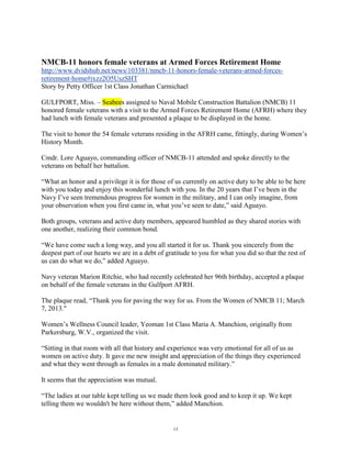 NMCB-11 honors female veterans at Armed Forces Retirement Home
http://www.dvidshub.net/news/103381/nmcb-11-honors-female-veterans-armed-forces-
retirement-home#ixzz2O5UszSHT
Story by Petty Officer 1st Class Jonathan Carmichael

GULFPORT, Miss. – Seabees assigned to Naval Mobile Construction Battalion (NMCB) 11
honored female veterans with a visit to the Armed Forces Retirement Home (AFRH) where they
had lunch with female veterans and presented a plaque to be displayed in the home.

The visit to honor the 54 female veterans residing in the AFRH came, fittingly, during Women‟s
History Month.

Cmdr. Lore Aguayo, commanding officer of NMCB-11 attended and spoke directly to the
veterans on behalf her battalion.

“What an honor and a privilege it is for those of us currently on active duty to be able to be here
with you today and enjoy this wonderful lunch with you. In the 20 years that I‟ve been in the
Navy I‟ve seen tremendous progress for women in the military, and I can only imagine, from
your observation when you first came in, what you‟ve seen to date,” said Aguayo.

Both groups, veterans and active duty members, appeared humbled as they shared stories with
one another, realizing their common bond.

“We have come such a long way, and you all started it for us. Thank you sincerely from the
deepest part of our hearts we are in a debt of gratitude to you for what you did so that the rest of
us can do what we do,” added Aguayo.

Navy veteran Marion Ritchie, who had recently celebrated her 96th birthday, accepted a plaque
on behalf of the female veterans in the Gulfport AFRH.

The plaque read, “Thank you for paving the way for us. From the Women of NMCB 11; March
7, 2013."

Women‟s Wellness Council leader, Yeoman 1st Class Maria A. Manchion, originally from
Parkersburg, W.V., organized the visit.

“Sitting in that room with all that history and experience was very emotional for all of us as
women on active duty. It gave me new insight and appreciation of the things they experienced
and what they went through as females in a male dominated military.”

It seems that the appreciation was mutual.

“The ladies at our table kept telling us we made them look good and to keep it up. We kept
telling them we wouldn't be here without them,” added Manchion.


                                                 13
 