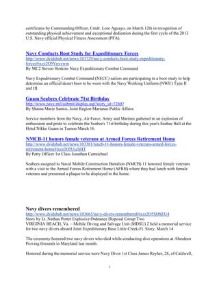 certificates by Commanding Officer, Cmdr. Lore Aguayo, on March 12th in recognition of
outstanding physical achievement and exceptional dedication during the first cycle of the 2013
U.S. Navy official Physical Fitness Assessment (PFA).


Navy Conducts Boot Study for Expeditionary Forces
http://www.dvidshub.net/news/103729/navy-conducts-boot-study-expeditionary-
forces#ixzz2O5Vnxvwm
By MC2 Steven Hoskins Navy Expeditionary Combat Command

Navy Expeditionary Combat Command (NECC) sailors are participating in a boot study to help
determine an official desert boot to be worn with the Navy Working Uniform (NWU) Type II
and III.

Guam Seabees Celebrate 71st Birthday
http://www.navy.mil/submit/display.asp?story_id=72807
By Shaina Marie Santos, Joint Region Marianas Public Affairs

Service members from the Navy, Air Force, Army and Marines gathered in an explosion of
enthusiasm and pride to celebrate the Seabee's 71st birthday during this year's Seabee Ball at the
Hotel Nikko Guam in Tumon March 16.

NMCB-11 honors female veterans at Armed Forces Retirement Home
http://www.dvidshub.net/news/103381/nmcb-11-honors-female-veterans-armed-forces-
retirement-home#ixzz2O5UszSHT
By Petty Officer 1st Class Jonathan Carmichael

Seabees assigned to Naval Mobile Construction Battalion (NMCB) 11 honored female veterans
with a visit to the Armed Forces Retirement Home (AFRH) where they had lunch with female
veterans and presented a plaque to be displayed in the home.




Navy divers remembered
http://www.dvidshub.net/news/103663/navy-divers-remembered#ixzz2O5SDSEU4
Story by Lt. Nathan Potter Explosive Ordnance Disposal Group Two
VIRGINIA BEACH, Va. – Mobile Diving and Salvage Unit (MDSU) 2 held a memorial service
for two navy divers aboard Joint Expeditionary Base Little Creek-Ft. Story, March 14.

The ceremony honored two navy divers who died while conducting dive operations at Aberdeen
Proving Grounds in Maryland last month.

Honored during the memorial service were Navy Diver 1st Class James Reyher, 28, of Caldwell,


                                                 2
 