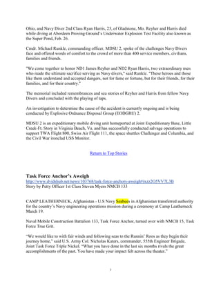 Ohio, and Navy Diver 2nd Class Ryan Harris, 23, of Gladstone, Mo. Reyher and Harris died
while diving at Aberdeen Proving Ground‟s Underwater Explosion Test Facility also known as
the Super Pond, Feb. 26.

Cmdr. Michael Runkle, commanding officer, MDSU 2, spoke of the challenges Navy Divers
face and offered words of comfort to the crowd of more than 400 service members, civilians,
families and friends.

"We come together to honor ND1 James Reyher and ND2 Ryan Harris, two extraordinary men
who made the ultimate sacrifice serving as Navy divers," said Runkle. "These heroes and those
like them understand and accepted dangers, not for fame or fortune, but for their friends, for their
families, and for their country."

The memorial included remembrances and sea stories of Reyher and Harris from fellow Navy
Divers and concluded with the playing of taps.

An investigation to determine the cause of the accident is currently ongoing and is being
conducted by Explosive Ordnance Disposal Group (EODGRU) 2.

MDSU 2 is an expeditionary mobile diving unit homeported at Joint Expeditionary Base, Little
Creek-Ft. Story in Virginia Beach, Va. and has successfully conducted salvage operations to
support TWA Flight 800, Swiss Air Flight 111, the space shuttles Challenger and Columbia, and
the Civil War ironclad USS Monitor.


                                     Return to Top Stories




Task Force Anchor’s Aweigh
http://www.dvidshub.net/news/103768/task-force-anchors-aweigh#ixzz2O5VV7L3B
Story by Petty Officer 1st Class Steven Myers NMCB 133


CAMP LEATHERNECK, Afghanistan - U.S Navy Seabees in Afghanistan transferred authority
for the country‟s Navy engineering operations mission during a ceremony at Camp Leatherneck
March 19.

Naval Mobile Construction Battalion 133, Task Force Anchor, turned over with NMCB 15, Task
Force True Grit.

“We would like to with fair winds and following seas to the Runnin‟ Roos as they begin their
journey home,” said U.S. Army Col. Nicholas Katers, commander, 555th Engineer Brigade,
Joint Task Force Triple Nickel. “What you have done in the last six months rivals the great
accomplishments of the past. You have made your impact felt across the theater.”



                                                 3
 