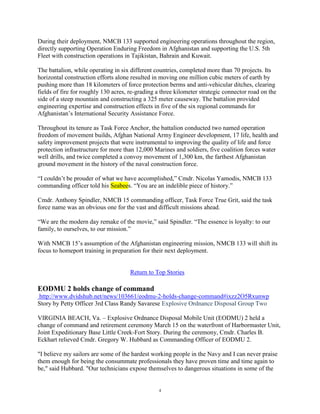 During their deployment, NMCB 133 supported engineering operations throughout the region,
directly supporting Operation Enduring Freedom in Afghanistan and supporting the U.S. 5th
Fleet with construction operations in Tajikistan, Bahrain and Kuwait.

The battalion, while operating in six different countries, completed more than 70 projects. Its
horizontal construction efforts alone resulted in moving one million cubic meters of earth by
pushing more than 18 kilometers of force protection berms and anti-vehicular ditches, clearing
fields of fire for roughly 130 acres, re-grading a three kilometer strategic connector road on the
side of a steep mountain and constructing a 325 meter causeway. The battalion provided
engineering expertise and construction effects in five of the six regional commands for
Afghanistan‟s International Security Assistance Force.

Throughout its tenure as Task Force Anchor, the battalion conducted two named operation
freedom of movement builds, Afghan National Army Engineer development, 17 life, health and
safety improvement projects that were instrumental to improving the quality of life and force
protection infrastructure for more than 12,000 Marines and soldiers, five coalition forces water
well drills, and twice completed a convoy movement of 1,300 km, the farthest Afghanistan
ground movement in the history of the naval construction force.

“I couldn‟t be prouder of what we have accomplished,” Cmdr. Nicolas Yamodis, NMCB 133
commanding officer told his Seabees. “You are an indelible piece of history.”

Cmdr. Anthony Spindler, NMCB 15 commanding officer, Task Force True Grit, said the task
force name was an obvious one for the vast and difficult missions ahead.

“We are the modern day remake of the movie,” said Spindler. “The essence is loyalty: to our
family, to ourselves, to our mission.”

With NMCB 15‟s assumption of the Afghanistan engineering mission, NMCB 133 will shift its
focus to homeport training in preparation for their next deployment.


                                      Return to Top Stories

EODMU 2 holds change of command
http://www.dvidshub.net/news/103661/eodmu-2-holds-change-command#ixzz2O5Rxunwp
Story by Petty Officer 3rd Class Randy Savarese Explosive Ordnance Disposal Group Two

VIRGINIA BEACH, Va. – Explosive Ordnance Disposal Mobile Unit (EODMU) 2 held a
change of command and retirement ceremony March 15 on the waterfront of Harbormaster Unit,
Joint Expeditionary Base Little Creek-Fort Story. During the ceremony, Cmdr. Charles B.
Eckhart relieved Cmdr. Gregory W. Hubbard as Commanding Officer of EODMU 2.

"I believe my sailors are some of the hardest working people in the Navy and I can never praise
them enough for being the consummate professionals they have proven time and time again to
be," said Hubbard. "Our technicians expose themselves to dangerous situations in some of the


                                                 4
 