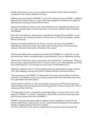 harshest environments to save service members lives and they and their families should be
recognized for their selfless dedication to others."

Hubbard assumed command of EODMU 2 in June 2011. During his tour at EODMU 2, Hubbard
deployed units to South America, Europe, Africa and throughout the Middle East in support of
both Operations Enduring Freedom and New Dawn.

"Being forward deployed with my sailors in the Middle East was especially rewarding for me.
We made a strategic impact but most importantly we saved lives and that's what it's all about,”
said Hubbard.

Rear Adm. Frank Morneau, deputy director, Expeditionary Warfare Division (N95B), was the
guest speaker for the ceremony and spoke to the crowd of over 100 service members, civilians,
families and friends.

Morneau first thanked Hubbard for his 20 years of service and spoke about EODMU 2
leadership past and present saying, “they stand on the front lines and use all their guile and
authority to face down the enemies of freedom of this country.”


Morneau then addressed the command and said that while EODMU 2 is a small unit, the men
and women have made a tremendous impact saving thousands of lives in Afghanistan and Iraq.

“Mobile Unit 2 sailors have always, always been out in the front line,” said Morneau. “Wherever
there are sailors, special operations forces or anyone in harm‟s way on the battlefield, you‟ll find
Navy EOD technicians. You‟ll find the men and women of EOD Mobile Unit 2.”

Hubbard is a graduate of the U.S. Naval Academy and was commissioned an ensign in May of
1993. After changing command with Eckhart, Hubbard officially retired from the Navy.

"My command tour with EODMU 2 is the pinnacle of my career and something I will always
remember," said Hubbard. "It's not easy leaving a group of Sailors this talented but I know they
are in good hands with CDR Eckhart."

Eckhart enlisted in the Navy in 1992 and earned his commission in 1997 under the Seaman to
Admiral Program while serving aboard tank landing ship USS La Moure County (LST-1194) as
a Boatswains Mate 2nd Class.

“The opportunity to serve a command as commanding officer is an honor and to serve in that
capacity at EODMU 2 is a dream,” said Eckhart. “Navy EOD is the ultimate team sport and I
look forward to being on the roster at EODMU 2.”

EODMU 2 provides operational explosive ordnance disposal capability as required for the
location, identification, rendering safe, recovery, field evaluation and disposal of all explosive
ordnance, including chemical and nuclear weapons.
U.S. Navy EOD is the world‟s premier combat force for countering explosive hazards and


                                                  5
 