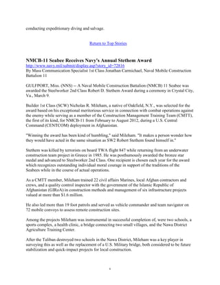 conducting expeditionary diving and salvage.


                                     Return to Top Stories



NMCB-11 Seabee Receives Navy's Annual Stethem Award
http://www.navy.mil/submit/display.asp?story_id=72816
By Mass Communication Specialist 1st Class Jonathan Carmichael, Naval Mobile Construction
Battalion 11

GULFPORT, Miss. (NNS) -- A Naval Mobile Construction Battalion (NMCB) 11 Seabee was
awarded the Steelworker 2nd Class Robert D. Stethem Award during a ceremony in Crystal City,
Va., March 9.

Builder 1st Class (SCW) Nicholas R. Mileham, a native of Oakfield, N.Y., was selected for the
award based on his exceptional meritorious service in connection with combat operations against
the enemy while serving as a member of the Construction Management Training Team (CMTT),
the first of its kind, for NMCB-11 from February to August 2012, during a U.S. Central
Command (CENTCOM) deployment in Afghanistan.

"Winning the award has been kind of humbling," said Mileham. "It makes a person wonder how
they would have acted in the same situation as SW2 Robert Stethem found himself in."

Stethem was killed by terrorists on board TWA flight 847 while returning from an underwater
construction team project in Greece in 1985. He was posthumously awarded the bronze star
medal and advanced to Steelworker 2nd Class. One recipient is chosen each year for the award
which recognizes outstanding individual moral courage in support of the traditions of the
Seabees while in the course of actual operations.

As a CMTT member, Mileham trained 22 civil affairs Marines, local Afghan contractors and
crews, and a quality control inspector with the government of the Islamic Republic of
Afghanistan (GIRoA) in construction methods and management of six infrastructure projects
valued at more than $1.6 million.

He also led more than 19 foot patrols and served as vehicle commander and team navigator on
72 mobile convoys to assess remote construction sites.

Among the projects Mileham was instrumental in successful completion of, were two schools, a
sports complex, a health clinic, a bridge connecting two small villages, and the Nawa District
Agriculture Training Center.

After the Taliban destroyed two schools in the Nawa District, Mileham was a key player in
surveying this as well as the replacement of a U.S. Military bridge, both considered to be future
stabilization and quick-impact projects for local construction.



                                                 6
 
