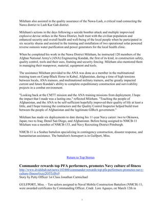 Mileham also assisted in the quality assurance of the Nawa-Lash, a critical road connecting the
Nawa district to Lash Kar Gah district.

Mileham's actions in the days following a suicide bomber attack and multiple improvised
explosive devise strikes in the Nawa District, built trust with the civilian population and
enhanced security and overall health and well-being of the local people when he participated in
six security shuras and assisted in the training and installation of two operational solar powered
reverse osmosis water purification and power generators for the local health clinic.

When he completed his work in the Nawa District Mileham, he instructed 120 members of the
Afghan National Army's (ANA) Engineering Kandak, the first of its kind, in construction safety,
quality control, tools and their uses, framing and security fencing. Mileham also mentored them
in managing their manpower, material, equipment and tools.

The assistance Mileham provided to the ANA was done as a member in the multinational
training team on Camp Black Horse in Kabul, Afghanistan, during a time of high tensions
between locals, ANA trainees, and multinational military trainers, and he greatly impacted
current and future Kandak's ability to complete expeditionary construction and survivability
projects in a combat environment.

"Looking back at the CMTT mission and the ANA training missions from deployment, I hope
the impact that I made was a lasting one," reflected Mileham. "Teaching the people of
Afghanistan, and the ANA to be self-sufficient hopefully improved their quality of life at least a
little, and I hope training the contractors and the Quality Control Inspector helped build trust
between the people of Afghanistan and the legitimate GIRoA government."

Mileham has made six deployments to date during his 11-year Navy career: two to Okinawa,
Japan; two to Iraq; Detail San Diego, and Afghanistan. Before being assigned to NMCB-11
Mileham was a member of NMCB-133, and Navy Recruiting District Pittsburgh.

NMCB-11 is a Seabee battalion specializing in contingency construction, disaster response, and
humanitarian assistance. The battalion's homeport is in Gulfport, Miss.




                                     Return to Top Stories

Commander rewards top PFA performers, promotes Navy culture of fitness
http://www.dvidshub.net/news/103460/commander-rewards-top-pfa-performers-promotes-navy-
culture-fitness#ixzz2O5TzI8x9
Story by Petty Officer 1st Class Jonathan Carmichael

GULFPORT, Miss. – Ten sailors assigned to Naval Mobile Construction Battalion (NMCB) 11,
were awarded certificates by Commanding Officer, Cmdr. Lore Aguayo, on March 12th in


                                                 7
 
