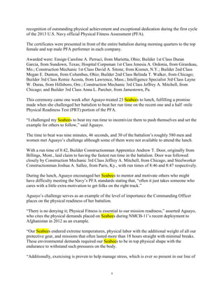 recognition of outstanding physical achievement and exceptional dedication during the first cycle
of the 2013 U.S. Navy official Physical Fitness Assessment (PFA).

The certificates were presented in front of the entire battalion during morning quarters to the top
female and top male PFA performer in each company.

Awarded were: Ensign Caroline A. Perruci, from Marietta, Ohio; Builder 1st Class Duran
Garcia, from Sundown, Texas; Hospital Corpsman 1st Class Jenesia A. Ordonia, from Girardeau,
Mo.; Construction Mechanic 1st Class David A. Sitone, from Kismet, N.Y.; Builder 2nd Class
Megan E. Dunton, from Columbus, Ohio; Builder 2nd Class Belinda T. Walker, from Chicago;
Builder 3rd Class Remie Acosta, from Lawrence, Mass.; Intelligence Specialist 3rd Class Layne
W. Duras, from Hillsboro, Ore.; Construction Mechanic 3rd Class Jeffrey A. Mitchell, from
Chicago; and Builder 3rd Class Anna L. Parcher, from Jamestown, Pa.

This ceremony came one week after Aguayo treated 23 Seabees to lunch, fulfilling a promise
made when she challenged her battalion to beat her run time on the recent one and a half -mile
Physical Readiness Test (PRT) portion of the PFA.

“I challenged my Seabees to beat my run time to incentivize them to push themselves and set the
example for others to follow,” said Aguayo.

The time to beat was nine minutes, 46 seconds, and 30 of the battalion‟s roughly 580 men and
women met Aguayo‟s challenge although some of them were not available to attend the lunch.

With a run time of 8:42, Builder Constructionman Apprentice Andrew T. Door, originally from
Billings, Mont., laid claim to having the fastest run time in the battalion. Door was followed
closely by Construction Mechanic 3rd Class Jeffrey A. Mitchell, from Chicago, and Steelworker
Constructionman Joshua A. Sallee, from Paris, Ky., with run times of 8:46 and 8:47 respectively.

During the lunch, Aguayo encouraged her Seabees to mentor and motivate others who might
have difficulty meeting the Navy‟s PFA standards stating that, “often it just takes someone who
cares with a little extra motivation to get folks on the right track.”

Aguayo‟s challenge serves as an example of the level of importance the Commanding Officer
places on the physical readiness of her battalion.

“There is no denying it; Physical Fitness is essential to our mission readiness,” asserted Aguayo,
who cites the physical demands placed on Seabees during NMCB-11‟s recent deployment to
Afghanistan in 2012 as an example.

“Our Seabees endured extreme temperatures, physical labor with the additional weight of all our
protective gear, and missions that often lasted more than 18 hours straight with minimal breaks.
These environmental demands required our Seabees to be in top physical shape with the
endurance to withstand such pressures on the body.

“Additionally, exercising is proven to help manage stress, which is ever so present in our line of


                                                 8
 