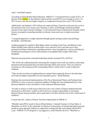 work,” concluded Aguayo.

According to Chief Builder Daniel Sherman, NMCB-11‟s Command Fitness Leader (CFL), 19
percent of the Seabees in the battalion improved their overall PFA score enough in cycle-1 of
2013 to move into the next higher category as compared to the previous cycle‟s PFA results.

Additionally, the battalion‟s PFA failure rate improved from 10 percent in the previous cycle to
four percent in this most recent cycle. Sherman, a native of Pittsburgh, attributed multiple
reasons for the improvements including “a well-structured Fitness Enhancement Program which
focuses on properly counseling members on dietary issues and ways to improve personal
fitness.”

“A targeted approach to weight reduction through quality training routines has paid huge
dividends,” said Sherman.

Another program he credited is Ship Shape which, according to the Navy and Marine Corps
Public Health Center official website (http://www.med.navy.mil/), provides active-duty
personnel with basic information regarding nutrition, stress management, exercise and behavior
modification techniques to lower and maintain an acceptable body weight within Navy
Standards.

Sherman also praised the command leadership and the Assistant CFLs (ACFLs).

“The ACFLs do a phenomenal job structuring the company-level work out routines, motivating
personnel and ensuring that they put forth maximum effort each session. They are critical in
assisting me with carrying out the commanding officer‟s intent when it comes to physical
readiness.

“They are the ones that are implementing our unique fitness approach down to the deck plate
level and are largely responsible for our command success,” stated Sherman.

Sherman also mentioned implementation of the Navy Operational Fitness and Fueling Series
(NOFFS) as a key to success in physical readiness. Perhaps the most fundamental key to the
physical readiness of any command is in this statement Sherman made:

“In order to achieve overall success there has to be a true culture of fitness implemented and
practiced on a daily basis. Leaders at all levels have a unique responsibility to encourage
physical fitness among members and to push them to do their absolute best in this critical area of
readiness.”

It seems that this „culture of fitness‟ has been implemented in NMCB-11.

“Monthly mock PFA's result in fewer official failures,“ claimed Yeoman 1st Class Maria A.
Manchion, an ACFL in the command, in reference to the practice of testing individuals once per
month to assess physical readiness as opposed to waiting until the semi-annual official PFA
cycle. “NMCB-11's PT program is very aggressive, and it benefits all of us.” Manchion is


                                                9
 