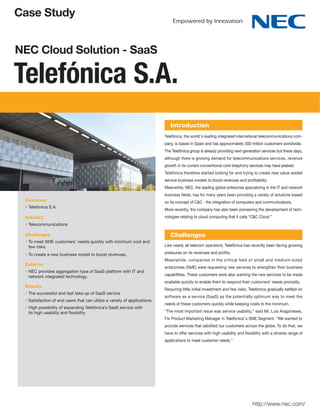 Case Study


NEC Cloud Solution - SaaS

Telefónica S.A.
                                                                             Introduction
                                                                          Telefónica, the world’ s leading integrated international telecommunications com-
                                                                          pany, is based in Spain and has approximately 300 million customers worldwide.
                                                                          The Telefónica group is already providing next-generation services but these days,
                                                                          although there is growing demand for telecommunications services, revenue
                                                                          growth in its current conventional core telephony services may have peaked.
                                                                          Telefónica therefore started looking for and trying to create new value-added
                                                                          service business models to boost revenues and proﬁtability.
                                                                          Meanwhile, NEC, the leading global enterprise specializing in the IT and network
                                                                          business ﬁelds, has for many years been providing a variety of solutions based
 Customer                                                                 on its concept of C&C - the integration of computers and communications.
  Telefónica S.A.
                                                                          More recently, the company has also been pioneering the development of tech-
 Industry                                                                 nologies relating to cloud computing that it calls “C&C Cloud.”
  Telecommunications

 Challenges                                                                  Challenges
  To meet SME customers' needs quickly with minimum cost and
  few risks.                                                              Like nearly all telecom operators, Telefónica has recently been facing growing

  To create a new business model to boost revenues.                       pressures on its revenues and proﬁts.
                                                                          Meanwhile, companies in the critical ﬁeld of small and medium-sized
 Solution
                                                                          enterprises (SME) were requesting new services to strengthen their business
  NEC provides aggregation type of SaaS platform with IT and
  network integrated technology.                                          capabilities. These customers were also wanting the new services to be made
                                                                          available quickly to enable them to respond their customers’ needs promptly.
 Results
                                                                          Requiring little initial investment and few risks, Telefónica gradually settled on
  The successful and fast take up of SaaS service
                                                                          software as a service (SaaS) as the potentially optimum way to meet the
  Satisfaction of end users that can utilize a variety of applications.
                                                                          needs of these customers quickly while keeping costs to the minimum.
  High possibility of expanding Telefónica’s SaaS service with
  its high usability and ﬂexibility                                       “The most important issue was service usability,” said Mr. Luis Aragoneses,
                                                                          Fix Product Marketing Manager in Telefónica’ s SME Segment. “We wanted to
                                                                          provide services that satisﬁed our customers across the globe. To do that, we
                                                                          have to offer services with high usability and ﬂexibility with a diverse range of
                                                                          applications to meet customer needs.”




                                                                                                                              http://www.nec.com/
 