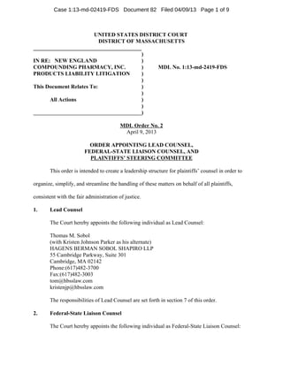 Case 1:13-md-02419-FDS Document 82 Filed 04/09/13 Page 1 of 9



                       UNITED STATES DISTRICT COURT
                          DISTRICT OF MASSACHUSETTS
_______________________________________
                                        )
IN RE: NEW ENGLAND                      )
COMPOUNDING PHARMACY, INC.              )   MDL No. 1:13-md-2419-FDS
PRODUCTS LIABILITY LITIGATION           )
                                        )
This Document Relates To:               )
                                        )
      All Actions                       )
                                        )
                                        )

                                         MDL Order No. 2
                                          April 9, 2013

                          ORDER APPOINTING LEAD COUNSEL,
                        FEDERAL-STATE LIAISON COUNSEL, AND
                          PLAINTIFFS’ STEERING COMMITTEE

       This order is intended to create a leadership structure for plaintiffs’ counsel in order to

organize, simplify, and streamline the handling of these matters on behalf of all plaintiffs,

consistent with the fair administration of justice.

1.     Lead Counsel

       The Court hereby appoints the following individual as Lead Counsel:

       Thomas M. Sobol
       (with Kristen Johnson Parker as his alternate)
       HAGENS BERMAN SOBOL SHAPIRO LLP
       55 Cambridge Parkway, Suite 301
       Cambridge, MA 02142
       Phone:(617)482-3700
       Fax:(617)482-3003
       tom@hbsslaw.com
       kristenjp@hbsslaw.com

       The responsibilities of Lead Counsel are set forth in section 7 of this order.

2.     Federal-State Liaison Counsel

       The Court hereby appoints the following individual as Federal-State Liaison Counsel:
 