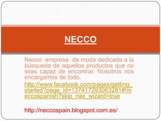 NECCO

Necco empresa de moda dedicada a la
búsqueda de aquellos productos que no
seas capaz de encontrar. Nosotros nos
encargamos de todo.
http://www.facebook.com/pages/getting_
started?page_id=137417293063281#!/n
eccospanish?skip_nax_wizard=true

http://neccospain.blogspot.com.es/
 