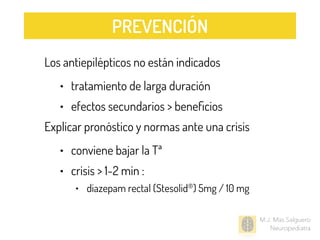 Los antiepilépticos no están indicados
• tratamiento de larga duración
• efectos secundarios > beneﬁcios
Explicar pronóstico y normas ante una crisis
• conviene bajar la Tª
• crisis > 1-2 min :
• diazepam rectal (Stesolid®) 5mg / 10 mg
M.J. Mas Salguero
Neuropediatra
PREVENCIÓN
 