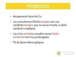 • desaparecen hacia los 5 a
• Las convulsiones febriles simples son una
condición benigna que no causa muerte, ni daño
cerebral ni epilepsia
• Las crisis complejas pueden causar lesión
cerebral si son muy prolongadas
• 1% de desarrollará epilepsia
M.J. Mas Salguero
Neuropediatra
PRONÓSTICO
 