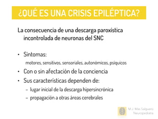 M.J. Mas Salguero
Neuropediatra
La consecuencia de una descarga paroxística
incontrolada de neuronas del SNC
• Síntomas:
motores, sensitivos, sensoriales, autonómicos, psíquicos
• Con o sin afectación de la conciencia
• Sus características dependen de:
– lugar inicial de la descarga hipersincrónica
– propagación a otras áreas cerebrales
¿QUÉ ES UNA CRISIS EPILÉPTICA?
 