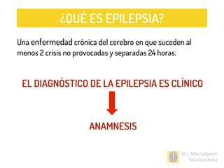 M.J. Mas Salguero
Neuropediatra
EL DIAGNÓSTICO DE LA EPILEPSIA ES CLÍNICO
ANAMNESIS
Una enfermedad crónica del cerebro en que suceden al
menos 2 crisis no provocadas y separadas 24 horas.
¿QUÉ ES EPILEPSIA?
 