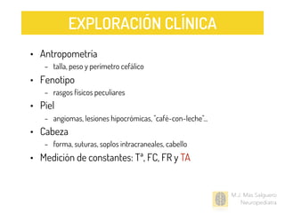 M.J. Mas Salguero
Neuropediatra
• Antropometría
– talla, peso y perímetro cefálico
• Fenotipo
– rasgos físicos peculiares
• Piel
– angiomas, lesiones hipocrómicas, "café-con-leche"...
• Cabeza
– forma, suturas, soplos intracraneales, cabello
• Medición de constantes: Tª, FC, FR y TA
EXPLORACIÓN CLÍNICA
 