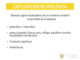 M.J. Mas Salguero
Neuropediatra
Detectar signos localizadores de un trastorno cerebral
responsable de la epilepsia
• postcrítica / intercrítica
• pares craneales, fuerza, tono, reﬂejos, equilibrio, marcha,
sensibilidad, coordinación
• funciones cognitivas
• fondo de ojo
EXPLORACIÓN NEUROLÓGICA
 