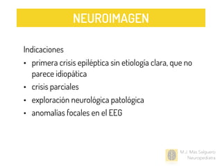 M.J. Mas Salguero
Neuropediatra
Indicaciones
• primera crisis epiléptica sin etiología clara, que no
parece idiopática
• crisis parciales
• exploración neurológica patológica
• anomalías focales en el EEG
NEUROIMAGEN
 