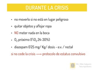 • no moverlo si no está en lugar peligroso
• quitar objetos y aﬂojar ropa
• NO meter nada en la boca
• O2 próximo (FiO2 24-30%)
• diazepam 0’25 mg/ Kg/ dosis - e.v. / rectal
si no cede la crisis ⟶ protocolo de estatus convulsivo
M.J. Mas Salguero
Neuropediatra
DURANTE LA CRISIS
 