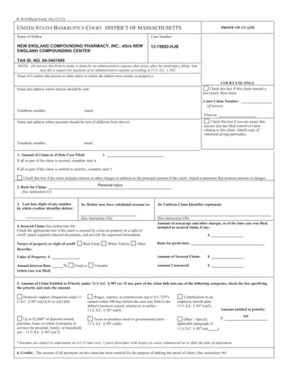 B 10 (Official Form 10) (12/12)

UNITED STATES BANKRUPTCY COURT DISTRICT OF MASSACHUSETTS
Name of Debtor:

Case Number:

NEW ENGLAND COMPOUNDING PHARMACY, INC., d/b/a NEW
ENGLAND COMPOUNDING CENTER

PROOF OF CLAIM

12-19882-HJB

TAX ID. NO. 04-3407495
NOTE: Do not use this form to make a claim for an administrative expense that arises after the bankruptcy filing. You
may file a request for payment of an administrative expense according to 11 U.S.C. § 503.
Name of Creditor (the person or other entity to whom the debtor owes money or property):
COURT USE ONLY
Check this box if this claim amends a
previously filed claim.

Name and address where notices should be sent:

Court Claim Number:
(If known)
Telephone number:

email:
Filed on:
Check this box if you are aware that
anyone else has filed a proof of claim
relating to this claim. Attach copy of
statement giving particulars.

Name and address where payment should be sent (if different from above):

Telephone number:

email:
$

1. Amount of Claim as of Date Case Filed:
If all or part of the claim is secured, complete item 4.

If all or part of the claim is entitled to priority, complete item 5.
Check this box if the claim includes interest or other charges in addition to the principal amount of the claim. Attach a statement that itemizes interest or charges.

Personal injury

2. Basis for Claim:
(See instruction #2)
3. Last four digits of any number
by which creditor identifies debtor:

3a. Debtor may have scheduled account as:

3b. Uniform Claim Identifier (optional):

(See instruction #3a)

(See instruction #3b)
Amount of arrearage and other charges, as of the time case was filed,
included in secured claim, if any:

4. Secured Claim (See instruction #4)
Check the appropriate box if the claim is secured by a lien on property or a right of
setoff, attach required redacted documents, and provide the requested information.
Nature of property or right of setoff:
Describe:

Real Estate

Other

Basis for perfection:

Amount of Secured Claim:

Value of Property: $
Annual Interest Rate
(when case was filed)

Motor Vehicle

$

%

Fixed or

Variable

$

Amount Unsecured:

$

5. Amount of Claim Entitled to Priority under 11 U.S.C. § 507 (a). If any part of the claim falls into one of the following categories, check the box specifying
the priority and state the amount.
Domestic support obligations under 11
U.S.C. § 507 (a)(1)(A) or (a)(1)(B).

Up to $2,600* of deposits toward
purchase, lease, or rental of property or
services for personal, family, or household
use – 11 U.S.C. § 507 (a)(7).

Wages, salaries, or commissions (up to $11,725*)
earned within 180 days before the case was filed or the
debtor's business ceased, whichever is earlier –
11 U.S.C. § 507 (a)(4).

Contributions to an
employee benefit plan –
11 U.S.C. § 507 (a)(5).

Taxes or penalties owed to governmental units –
11 U.S.C. § 507 (a)(8).

Other – Specify
applicable paragraph of
11 U.S.C. § 507 (a)(

Amount entitled to priority:
$
).

*Amounts are subject to adjustment on 4/1/13 and every 3 years thereafter with respect to cases commenced on or after the date of adjustment.
6. Credits. The amount of all payments on this claim has been credited for the purpose of making this proof of claim. (See instruction #6)

NA

 