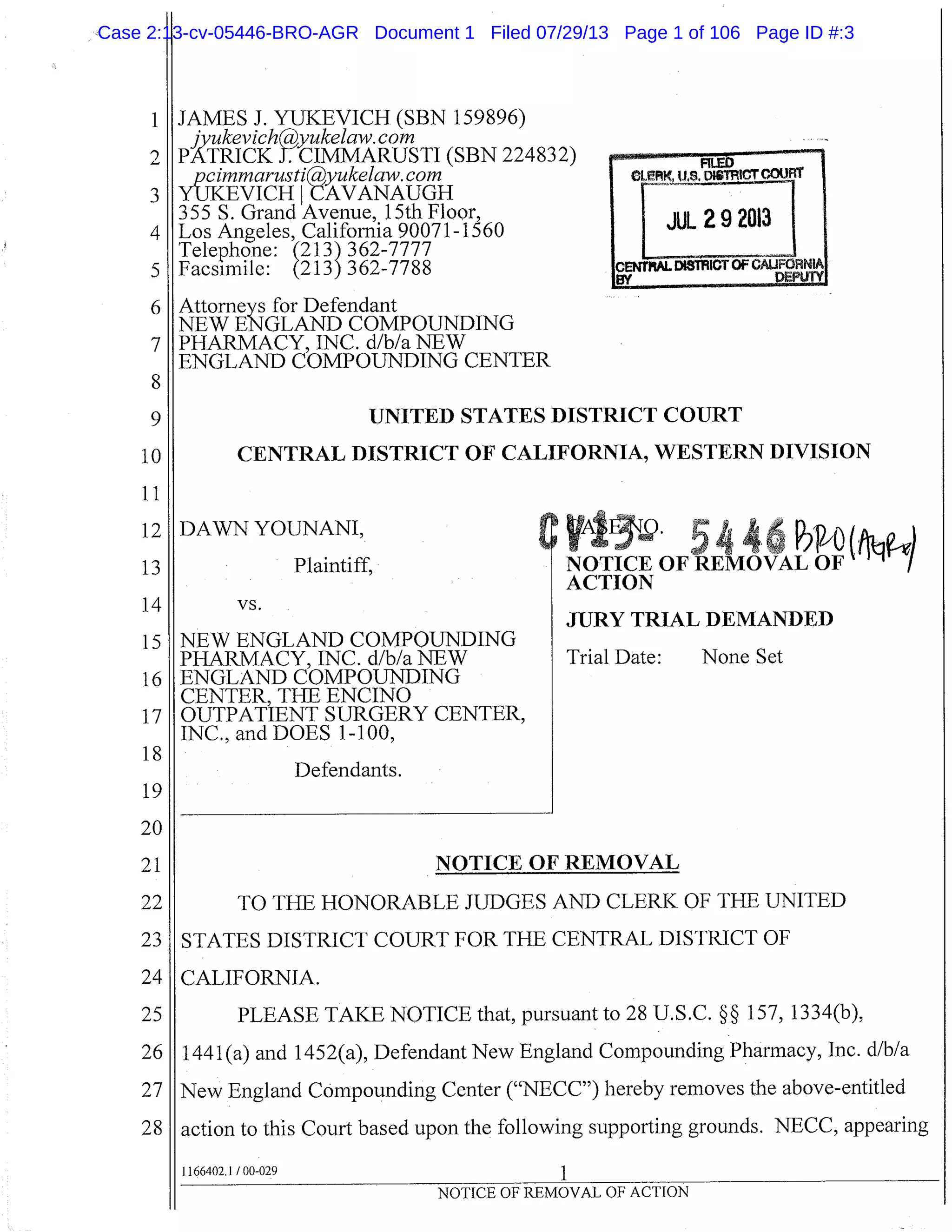JAMES J. YUKEVICH (SBN 159896)
JvukevichP
CIMMARUSTI
yukelaw. corn
PATRICK (SBN 224832)
pcirnrnarusti
RVANAUGH
ukelaw. corn
YUKEVICH I
355 S. Grand Avenue, 15th Floor,
Los Angeles, California 90071-1560
Telephone:(213) 362-7777
Facsimile: (213) 362-7788
Attorneys for Defendant
NEW ENGLAND COMPOUNDING
PHARMACY, INC. d/b/a NEW
ENGLAND COMPOUNDING CENTER
UNITED STATES DISTRICT COURT
CENTRAL DISTRICT OF CALIFORNIA, WESTERN DIVISION
12
13
DAWN YOUNANI,
Plaintiff,
y4. 5446PiPo(NOTICE OF REMOVAL OF
ACTION
vs.
JURY TRIAL DEMANDED
NEW ENGLAND COMPOUNDING
PHARMACY, INC. d/b/a NEW
ENGLAND COMPOUNDING
CENTER, THE ENCINO
OUTPATIENT SURGERY CENTER,
INC., and DOES 1-100,
Defendants.
NOTICE OF REMOVAL
TO THE HONORABLE JUDGES AND CLERK OF THE UNITED
II STATES DISTRICT COURT FOR THE CENTRAL DISTRICT OF
1 CALIFORNIA.
PLEASE TAKE NOTICE that, pursuant to 28 U.S.C. §§ 157,1334(b),
1441 (a) and 1452(a), Defendant New England Compounding Pharmacy, Inc. d/b/a
New England Compounding Center ("NECC") hereby removes the above-entitled
action to this Court based upon the following supporting grounds. NECC, appearing
1166402.1 /00-029
1
3
4
5
6
7
8
9
10
11
JUL 29 2013
14
15
16
17
18
19
20
21
22
23
24
25
26
27
28
Trial Date: None Set
NOTICE OF REMOVAL OF ACTION
Case 2:13-cv-05446-BRO-AGR Document 1 Filed 07/29/13 Page 1 of 106 Page ID #:3
 