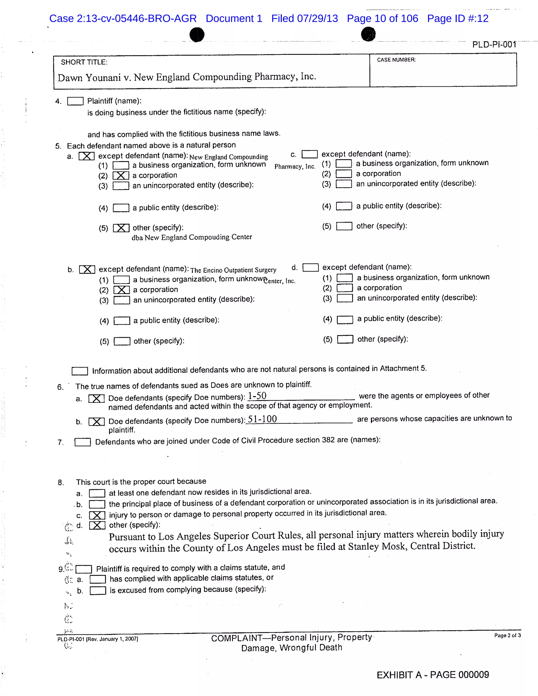 PLD-PI-001
SHORT TITLE: CASE NUMBER:
Dawn Younani v. New England Compounding Pharmacy, Inc.
4. = Plaintiff (name):
is doing business under the fictitious name (specify):
and has complied with the fictitious business name laws.
5. Each defendant named above is a natural person
a. E1 except defendant (name): New England Compounding c. = except defendant (name):
(1) a business organization, form unknown Pharmacy. Inc (1) a business organization, form unknown
(2) a corporation (2) a corporation
(3) an unincorporated entity (describe): (3) LI an unincorporated entity (describe):
(4) = a public entity (describe): (4) = a public entity (describe):
(5) LXJ other (specify): (5) = other (specify):
dba New England Compouding Center
b. FXJ except defendant (name): The Encino Outpatient Surgery d. = except defendant (name):
(1)LIII a business organization, form unknow enter, Inc. (1) a business organization, form unknown
(2)EZJ a corporation (2) EIII a corporation
(3) j an unincorporated entity (describe): (3) an unincorporated entity (describe):
(4) EII a public entity (describe): (4) a public entity (describe):
(5) = other (specify): (5) = other (specify):
Information about additional defendants who are not natural persons is contained in Attachment 5.
6. The true names of defendants sued as Does are unknown to plaintiff.
a. fjJ Doe defendants (specify Doe numbers): 1-50 were the agents or employees of other
named defendants and acted within the scope of that agency or employment.
b. EK Doe defendants (specify Doe numbers): 5 1 -100 are persons whose capacities are unknown to
plaintiff.
7. = Defendants who are joined under Code of Civil Procedure section 382 are (names):
8. This court is the proper court because
a. at least one defendant now resides in its jurisdictional area.
b. the principal place of business of a defendant corporation or unincorporated association is in its jurisdictional area.
c. injury to person or damage to personal property occurred in its jurisdictional area.
d. other (specify):
Pursuant to Los Angeles Superior Court Rules, all personal injury matters wherein bodily injury
occurs within the County of Los Angeles must be filed at Stanley Mosk, Central District.
J Plaintiff is required to comply with a claims statute, and
C: a. has complied with applicable claims statutes, or
b. is excused from complying because (specify):
PLO4I001 (Rev. January 1, 2007) COMPLAINTPersonal Injury, Property Page 2 of 3
Damage, Wrongful Death
EXHIBIT A - PAGE 000009
Case 2:13-cv-05446-BRO-AGR Document 1 Filed 07/29/13 Page 10 of 106 Page ID #:12
 