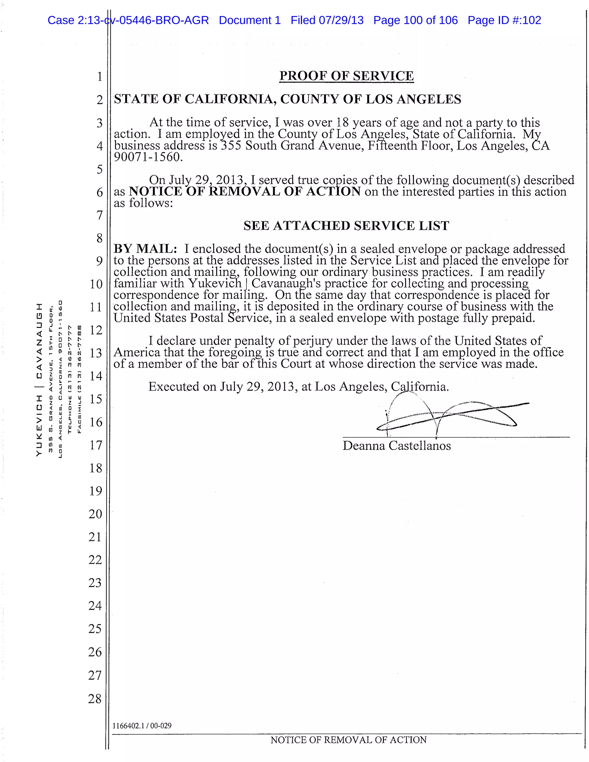 2
3
4
5
6
7
8
9
10
11
E
t"
cool 12
Dr’N
13
rq
14
avu
z-1
.
16
17
18
19
20
21
22
23
24
25
26
27
28
I
0
4
z
4
>
4
L]
4
I0
-
>
LLI
>-M
PROOF OF SERVICE
jSTATE OF CALIFORNIA, COUNTY OF LOS ANGELES
At the time of service, I was over 18 years of age and not a party to this
action. I am employed in the County of Los Angeles, State of California. My
business address is 355 South Grand Avenue, Fifteenth Floor, Los Angeles, LA
90071-1560.
On July 29, 2013, I served true copies of the following document(s) described
as NOTICE OF REMOVAL OF ACTION on the interested parties in this action
as follows:
SEE ATTACHED SERVICE LIST
BY MAIL: I enclosed the document(s) in a sealed envelope or package addressed
to the persons at the addresses listed in the Service List and placed the envelope for
collection and mailing, following our ordinary business practices. I am readily
familiar with Yukevich I Cavanaugh’s practice for collecting and processing
correspondence for mailing. On the same day that correspondence is placed for
collection and mailing, it is deposited in the ordinary course of business with the
United States Postal Service, in a sealed envelope with postage fully prepaid.
I declare under penalty of perjury under the laws of the United States of
America that the foregoing is true and correct and that I am employed in the office
of a member of the bar of this Court at whose direction the service was made.
Executed on July 29, 2013, at Los Angeles, C, 1ifornia.
Deanna Castellanos
1166402.1 / 00-029
NOTICE OF REMOVAL OF ACTION
Case 2:13-cv-05446-BRO-AGR Document 1 Filed 07/29/13 Page 100 of 106 Page ID #:102
 