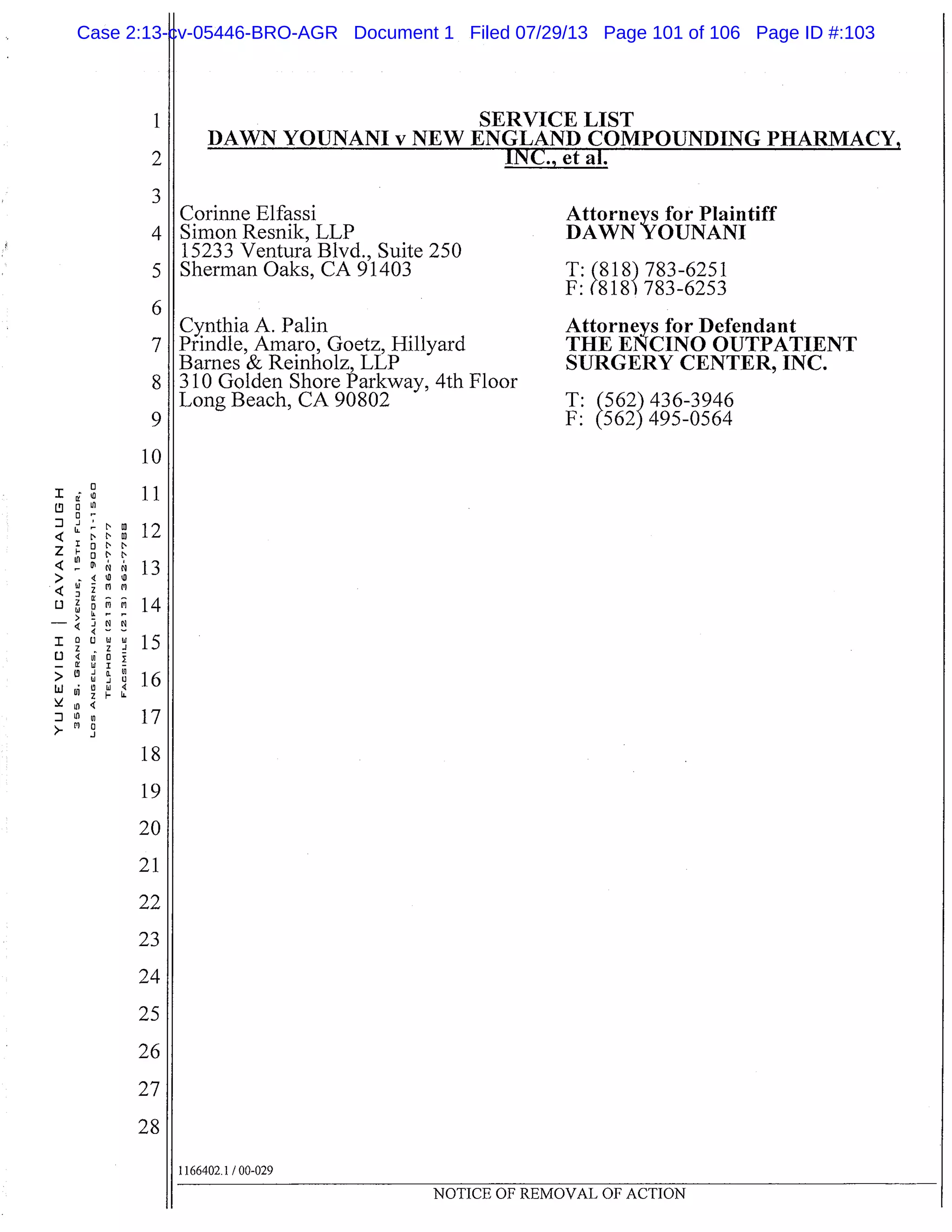0
I WII
IOt.I
0C’I
L9 Ln
< - 1
>< Wm
D
-
I
1) 4vIO
- I WI
>d 0.
w I
Ln
J
1
2
3
4
5
6
7
8
9
10
11
12
13
14
15
16
17
18
19
20
21
22
23
24
25
26
27
28
SERVICE LIST
FANI v NEW ENGLAND COMPOUNDING PHARMACY
Corinne Elfassi
Simon Resnik, LLP
15233 Ventura Blvd., Suite 250
Sherman Oaks, CA 91403
Cynthia A. Palm
Prindle, Amaro, Goetz, Hillyard
Barnes & Reinholz, LLP
310 Golden Shore Parkway, 4th Floor
Long Beach, CA 90802
Attorneys for Plaintiff
DAWN YOUNANI
T:(818) 783-6251
F: (818 783-6253
Attorneys for Defendant
THE ENCINO OUTPATIENT
SURGERY CENTER, INC.
T:(562)436-3946
F: M
2
495-0564495-0564
1166402.1 /00-029
NOTICE OF REMOVAL OF ACTION
Case 2:13-cv-05446-BRO-AGR Document 1 Filed 07/29/13 Page 101 of 106 Page ID #:103
 