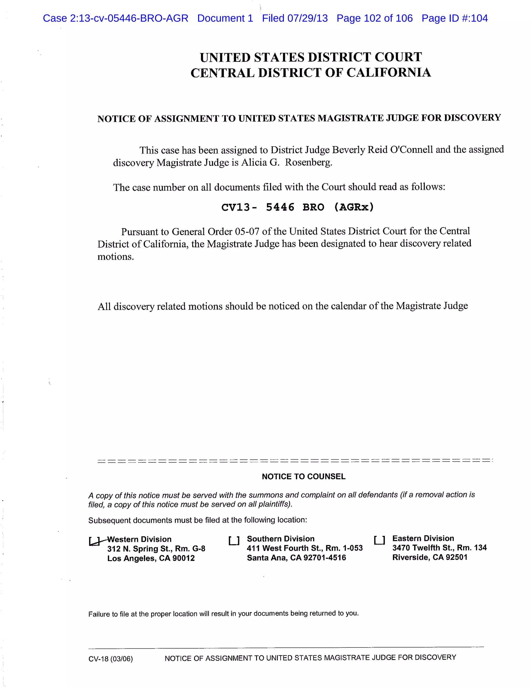 UNITED STATES DISTRICT COURT
CENTRAL DISTRICT OF CALIFORNIA
NOTICE OF ASSIGNMENT TO UNITED STATES MAGISTRATE JUDGE FOR DISCOVERY
This case has been assigned to District Judge Beverly Reid O’Connell and the assigned
discovery Magistrate Judge is Alicia G. Rosenberg.
The case number on all documents filed with the Court should read as follows:
CV13- 5446 BRO (AGRx)
Pursuant to General Order 05-07 of the United States District Court for the Central
District of California, the Magistrate Judge has been designated to hear discovery related
motions.
All discovery related motions should be noticed on the calendar of the Magistrate Judge
NOTICE TO COUNSEL
A copy of this notice must be served with the summons and complaint on all defendants (if a removal action is
filed, a copy of this notice must be served on all plaintiffs).
Subsequent documents must be filed at the following location:
[JWestern Division U Southern Division LI Eastern Division
312 N. Spring St., Rm. G-8 411 West Fourth St., Rm. 1-053 3470 Twelfth St., Rm. 134
Los Angeles, CA 90012 Santa Ana, CA 92701-4516 Riverside, CA 92501
Failure to file at the proper location will result in your documents being returned to you.
CV-18 (03/06) NOTICE OF ASSIGNMENT TO UNITED STATES MAGISTRATE JUDGE FOR DISCOVERY
Case 2:13-cv-05446-BRO-AGR Document 1 Filed 07/29/13 Page 102 of 106 Page ID #:104
 