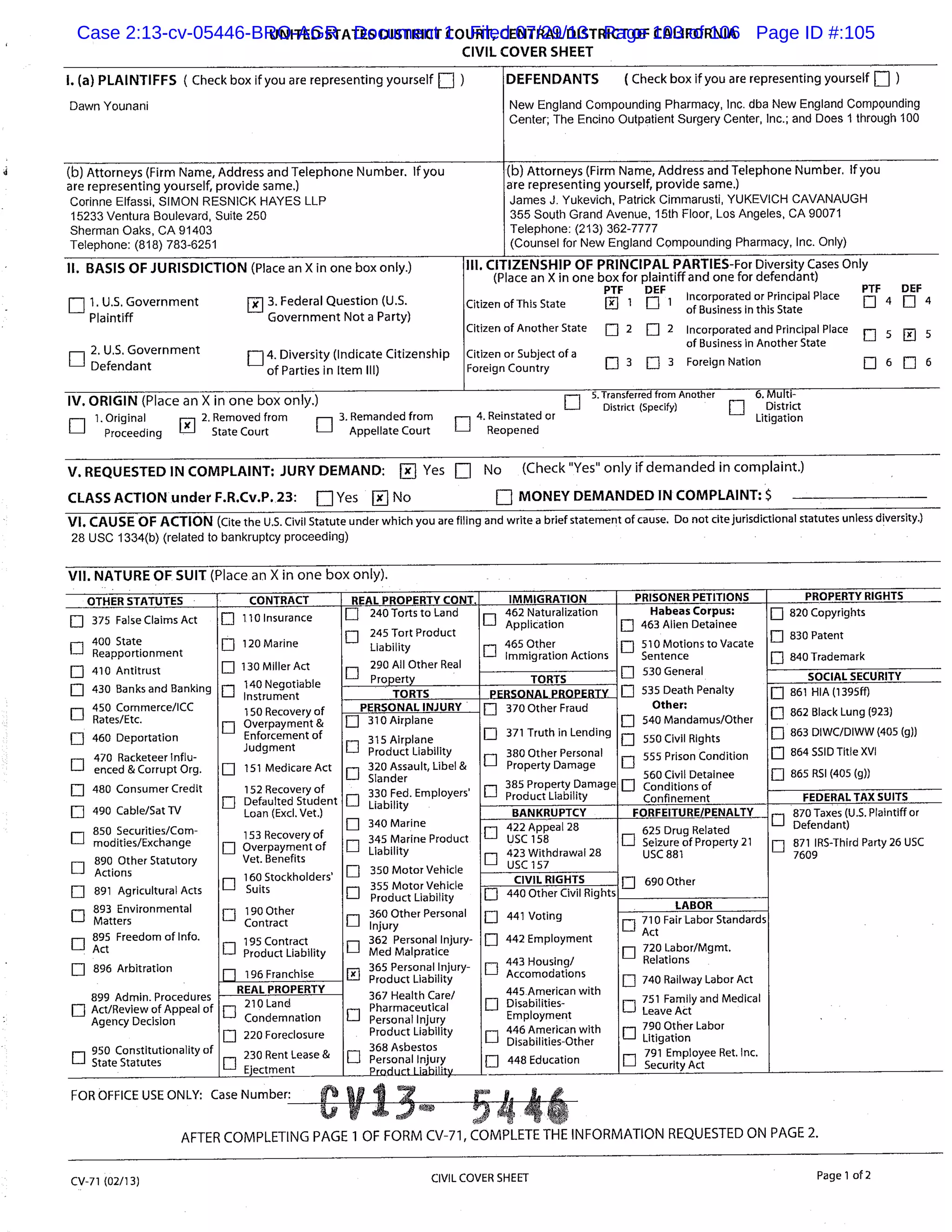 UNITED STATES DISTRICT COURT, CENTRAL DISTRICT OF CALIFORNIA
CIVIL COVER SHEET
I. (a) PLAINTIFFS ( Check box if you are representing yourself ) DEFENDANTS (Check box if you are representing yourself El
Dawn Younani New England Compounding Pharmacy, Inc. dba New England Compounding
Center; The Encino Outpatient Surgery Center, Inc.; and Does 1 through 100
(b) Attorneys (Firm Name, Address and Telephone Number. If you (b) Attorneys (Firm Name, Address and Telephone Number. If you
are representing yourself, provide same.) are representing yourself, provide same.)
Corinne Elfassi, SIMON RESNICK HAYES LLP James J. Yukevich, Patrick Cimmarusti, YUKEVICH CAVANAUGH
15233 Ventura Boulevard, Suite 250 355 South Grand Avenue, 15th Floor, Los Angeles, CA 90071
Sherman Oaks, CA 91403 Telephone: (213) 362-7777
Telephone: (818) 783-6251 (Counsel for New England Compounding Pharmacy, Inc. Only)
II. BASIS OF JURISDICTION (Place an X in one box only.) III. CITIZENSHIP OF PRINCIPAL PARTIES-For Diversity Cases Only
(Place an X in one box for plaintiff and one for defendant)
1. U.S. Government fj 3. Federal Question (U.S.
PTF DEF PTF DEE
Citizen of This State 1
Incorporated or Principal Place
Plaintiff Government Not a Party)
of Business in this State
Citizen of Another State 2 2 Incorporated and Principal Place
2. U.S. Government
El Li 4. Diversity (Indicate Citizenship
of Business in Another State
Citizen or Subject of a
Defendant of Parties in Item III) Foreign Country Li 3 j 3 Foreign Nation fl fl 6
IV. ORIGIN (Place an X in one box only.) 5. Transferred from Another 6. Multi-
El District (specify) District
- 1. Original 2. Removed from 3. Remanded from D 4. Reinstated or Litigation
RIL_l Proceeding State Court Appellate Court Reopened
V. REQUESTED IN COMPLAINT: JURY DEMAND: Rx Yes No (Check "Yes" only if demanded in complaint.)
CLASS ACTION under F.R.Cv.P. 23: DYes RxNo R MONEY DEMANDED IN COMPLAINT: $
VI. CAUSE OF ACTION (Cite the U.S. Civil Statute under which you are filing and write a brief statement of cause. Do not cite jurisdictional statutes unless diversity.)
28 USC 1334(b) (related to bankruptcy proceeding)
VII. NATURE OF SUIT (Place an X in one box only).
OTHER STATUTES CONTRACT REAL PROPERTY CONT. IMMIGRATION PRISONER PETITIONS PROPERTY RIGHTS
Li 375 False Claims Act
Li
400 State
Reapportionment
Li 410 Antitrust
Li 430 Banks and Banking
450 Commerce/ICC
Li Rates/Etc.
LI 460 Deportation
E]
470 Racketeer Influ-
enced & Corrupt Org.
Li 480 Consumer Credit
Li 490 Cable/Sat TV
850 Securities/Com-
Li modities/Exchange
890 Other Statutory
Li Actions
Li 891 Agricultural Acts
Li
Li
893 Environmental
Matters
895 Freedom of Info.
Act
Li 896 Arbitration
899 Admin. Procedures
Li Act/Review of Appeal of
Agency Decision
950 Constitutionality of
Li State Statutes
Li 110 Insurance
Li 120 Marine
Li 130 Miller Act
-, 140 Negotiable
_ Instrument
150 Recovery of
Li Overpayment&
Enforcement of
Judgment
Li 151 Medicare Act
152 Recovery of
Li Defaulted Student
Loan (Excl. Vet.)
153 Re very of
Li Overpayment
co
of
Vet. Benefits
160 Stockholders’r-
’-i Suits
Li 190 Other
Contract
195 Contract
Li Product Liability
196 Franchise
fl 240 Torts to Land
245 Tort Product
LI Liability
290 All Other Real
Li Property
r 462 Naturalization
Application
465 Other
Li Immigration Actions
Habeas Corpus:
fl 463 Allen Detainee
Li 5lo Motions toVacate
Sentence
Li 530 General
LI 535 Death Penalty
Other:
Li 540Mandamus/Other
Li 550 Civil Rights
Li
555 Prison Condition
560 Civil Detainee
Confinement
820 Copyrights
0 83oPatent
fl 840 Trademark
TORTS SOCIAL SECURITY
TORTS PROPERTY_PERSONAL
Li Conditions of
Li 861 HIA (1395ff)
Li 862 Black Lung (923)
863 DIWC/DIWW (405 (g))
Li 864 SSID Title XVI
Li 865 RSI (405 (a))
PERSONAL INJURY____________________ LI 370 Other Fraud
Li 371 Truth in Lending
380 Other Personal
Li Property Damage
r-i 385 Property Damage
U Product Liability
fl 310
315 Airplane
Li Product Liability
320 Assault, Libel &
Li Slander
330 Fed. Employers’
Li Liability
Li 340 Marine
345 Marine Product
Li Liability
Li 350 Motor Vehicle
355 Motor Vehicle
Li Product Liability
Li
360 Other Personal
Injury
362 Personal Injury-
Li Med Maipratice
365 Personal Injury-
Il Product Liability
367 Health Care/
Pharmaceutical
-J Personal Injury
Product Liability
368 Asbestos
Li Personal Injury
Product Liability
FEDERAL TAX SUITS
BANKRUPTCY FORFEITURE/PENALTY 870 Taxes (U.S. Plaintiff or
El Defendant)
Li 871 IRS-Third Party 26 USC
7609
’ Security Act
Li
422 Appeal 28
USC 158
423 Withdrawal 28
Li USC 157
625 Drug Related
Li Seizure of Property 21
USC 881
fl 690 OtherCIVIL RIGHTS
Li 440 Other Civil Rights
Li 441 Voting
Li 442 Employment
443 Housing!
Li Accomodations
445 American with
Li Disabilities-
Employment
446 American with
Li
Li Disabilities-Other
448 Education
____________________
LABOR
Li 710 Fair Labor Standards
Act
Li 720 Labor/Mgmt.
Relations
Li 740 Railway Labor Act
751 Family and Medical
Li Leave Act
790 Other Labor
Li Litigation
791 Employee Ret. Inc.
REAL PROPERTY
210 Land
Li Condemnation
Li 220 Foreclosure
230 Rent Lease &
Li Ejectment
FOR OFFICE USE ONLY: Case
AFTER COMPLETING PAGE 1 OF FORM CV-71, COMPLETE THE INFORMATION REQUESTED ON PAGE 2.
CV-71 (02/13) CIVIL COVER SHEET Page 1 of 2
Case 2:13-cv-05446-BRO-AGR Document 1 Filed 07/29/13 Page 103 of 106 Page ID #:105
 