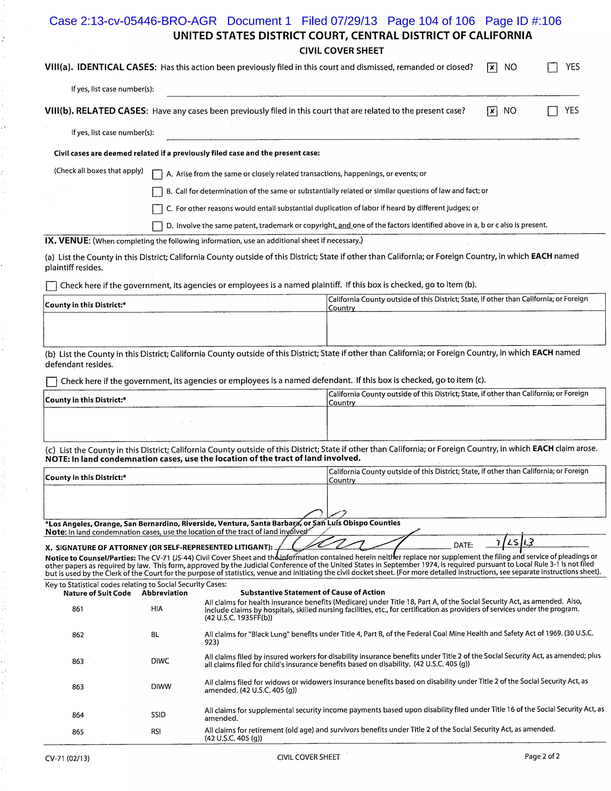 UNITED STATES DISTRICT COURT, CENTRAL DISTRICT OF CALIFORNIA
CIVIL COVER SHEET
VIII(a). IDENTICAL CASES: Has this action been previously filed in this court and dismissed, remanded or closed? j NO YES
If yes, list case number(s):
VIII(b). RELATED CASES: Have any cases been previously filed in this court that are related to the present case? RK NO YES
If yes, list case number(s):
Civil cases are deemed related if a previously filed case and the present case:
(Check all boxes that apply)
J A. Arise from the same or closely related transactions, happenings, or events; or
Li B. Call for determination of the same or substantially related or similar questions of law and fact; or
LI C. For other reasons would entail substantial duplication of labor if heard by different judges; or
LI D. Involve the same patent, trademark or copyright -and one of the factors identified above in a, borcalso is present.
IX. VENUE: (When completing the following information, use an additional sheet if necessary)
(a) List the County in this District; California County outside of this District; State if other than California; or Foreign Country, in which EACH named
plaintiff resides.
LI Check here if the government, its agencies or employees is a named plaintiff. If this box is checked, go to item (b).
County in this District:*
California County outside of this District; State, if other than California; or Foreign
Country
(b) List the County in this District; California County outside of this District; State if other than California; or Foreign Country, in which EACH named
defendant resides.
Check here if the government, its agencies or employees is a named defendant. If this box is checked, go to item (c).
County In this District:*
California County outside of this District; State, if other than California; or Foreign
Country
(c) List the County in this District; California County outside of this District; State if other than California; or Foreign Country, in which EACH claim arose.
NOTE: In land condemnation cases, use the location of the tract of land involved.
County in this District:*
California County outside of this District; State, if other than California; or Foreign
Country
Los Angeles, Orange, San Bernardino, Riverside, Ventura, Santa Barbaraor $-,an Luis Obispo Counties
Note: Inland condemnation cases, use the location of the tract of land S
X. SIGNATURE OF ATTORNEY (OR SELF-REPRESENTED LITIGANT): / /
DATE:
Notice to Counsel/Parties: The CV-71 (JS-44) Civil Cover Sheet and th&afination contained herein neiter replace nor supplement the filing and service of pleadings or
other papers as required by law. This form, approved by the Judicial Conference of the United States in September 1914, is required pursuant to Local Rule 3-1 is not filed
but is used by the Clerk of the Court for the purpose of statistics, venue and initiating the civil docket sheet. (For more detailed instructions, see separate instructions sheet).
Key to Statistical codes relating to Social Security Cases:
Nature of Suit Code Abbreviation Substantive Statement of Cause of Action
All claims for health insurance benefits (Medicare) under Title 18, Part A, of the Social Security Act, as amended. Also,
861 HIA include claims by hospitals, skilled nursing facilities, etc., for certification as providers of services under the program.
(42 U.S.C. 1935FF(b))
862 BL All claims for "Black Lung" benefits under Title 4, Part B, of the Federal Coal Mine Health and Safety Act of 1969. (30 U.S.C.
923)
DIWC
All claims filed by insured workers for disability insurance benefits under Title 2 of the Social Security Act, as amended; plus
863 all claims filed for child’s insurance benefits based on disability. (42 U.S.C. 405 (g))
863 DIWW
All claims filed for widows or widowers insurance benefits based on disability under Title 2 of the Social Security Act, as
amended. (42 U.S.C. 405 (g))
All claims for supplemental security income payments based upon disability filed under Title 16 of the Social Security Act, as
864 SSID
amended.
865 RSI All claims for retirement (old age) and survivors benefits under Title 2 of the Social Security Act, as amended.
(42 U.S.C. 405 (g)) -
CV-71 (02/13) CIVIL COVER SHEET Page 2 of 2
Case 2:13-cv-05446-BRO-AGR Document 1 Filed 07/29/13 Page 104 of 106 Page ID #:106
 