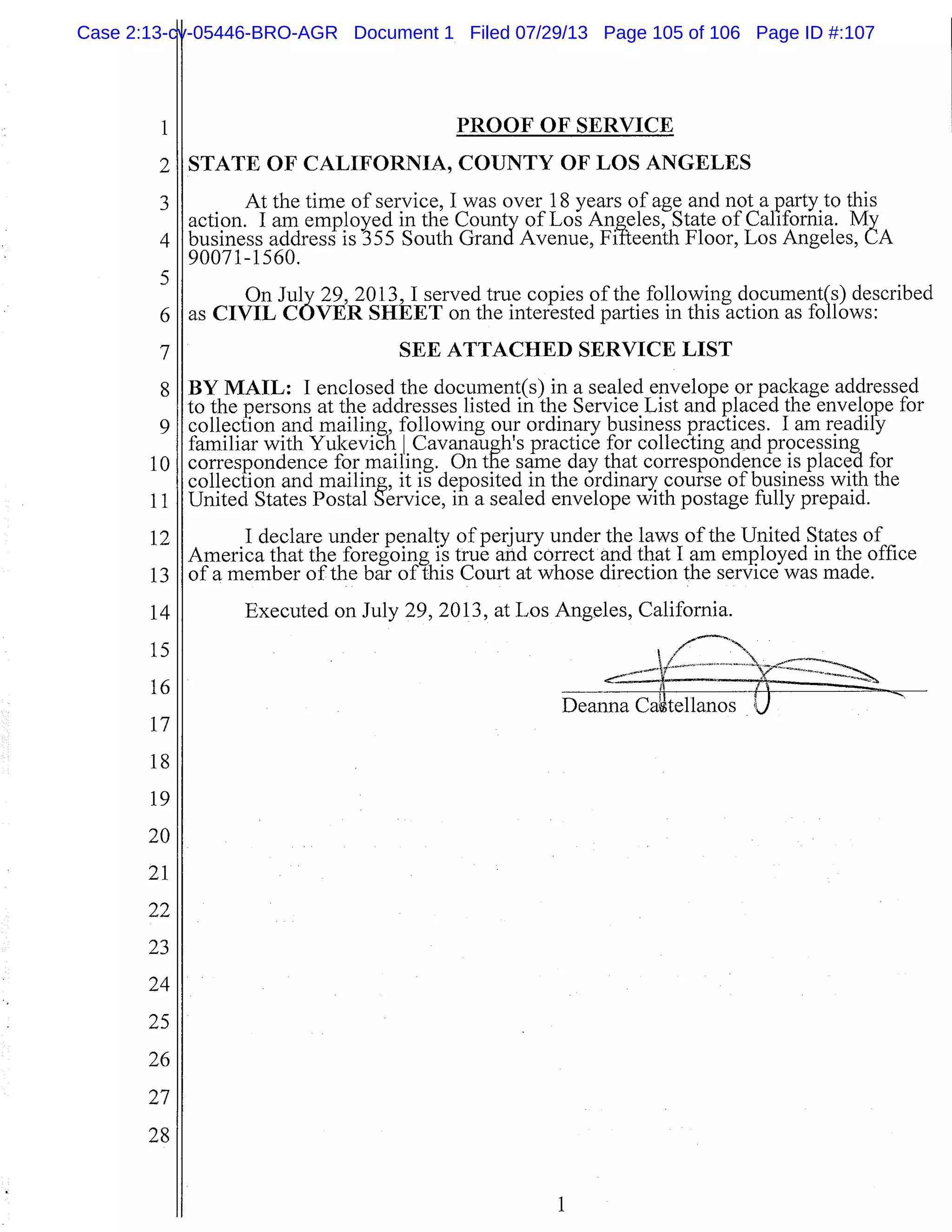 1
2
3
4
5
6
7
8
9
10
11
12
13
14
15
16
17
18
19
20
21
22
23
24
25
26
27
28
PROOF OF SERVICE
STATE OF CALIFORNIA, COUNTY OF LOS ANGELES
At the time of service, I was over 18 years of age and not a party to this
action. I am employed in the County of Los Angeles, State of California. My
business address is 355 South Grand Avenue, Fifteenth Floor, Los Angeles, CA
90071-1560.
On July 29, 2013, I served true copies of the following document(s) described
as CIVIL COVER SHEET on the interested parties in this action as follows:
SEE ATTACHED SERVICE LIST
BY MAIL: I enclosed the document(s) in a sealed envelope or package addressed
to the persons at the addresses listed in the Service List and placed the envelope for
collection and mailing, following our ordinary business practices. I am readily
familiar with Yukevich I CavanaugWs practice for collecting and processing
correspondence for mailing. On the same day that correspondence is placed for
collection and mailing, it is deposited in the ordinary course of business with the
United States Postal Service, in a sealed envelope with postage fully prepaid.
I declare underpenalty of perjury under the laws of the United States of
America that the foregoing is true and correct and that I am employed in the office
of a member of the bar of this Court at whose direction the service was made.
Executed on July 29, 2013, at Los Angeles, California.
Deanna tilano 1
1
Case 2:13-cv-05446-BRO-AGR Document 1 Filed 07/29/13 Page 105 of 106 Page ID #:107
 