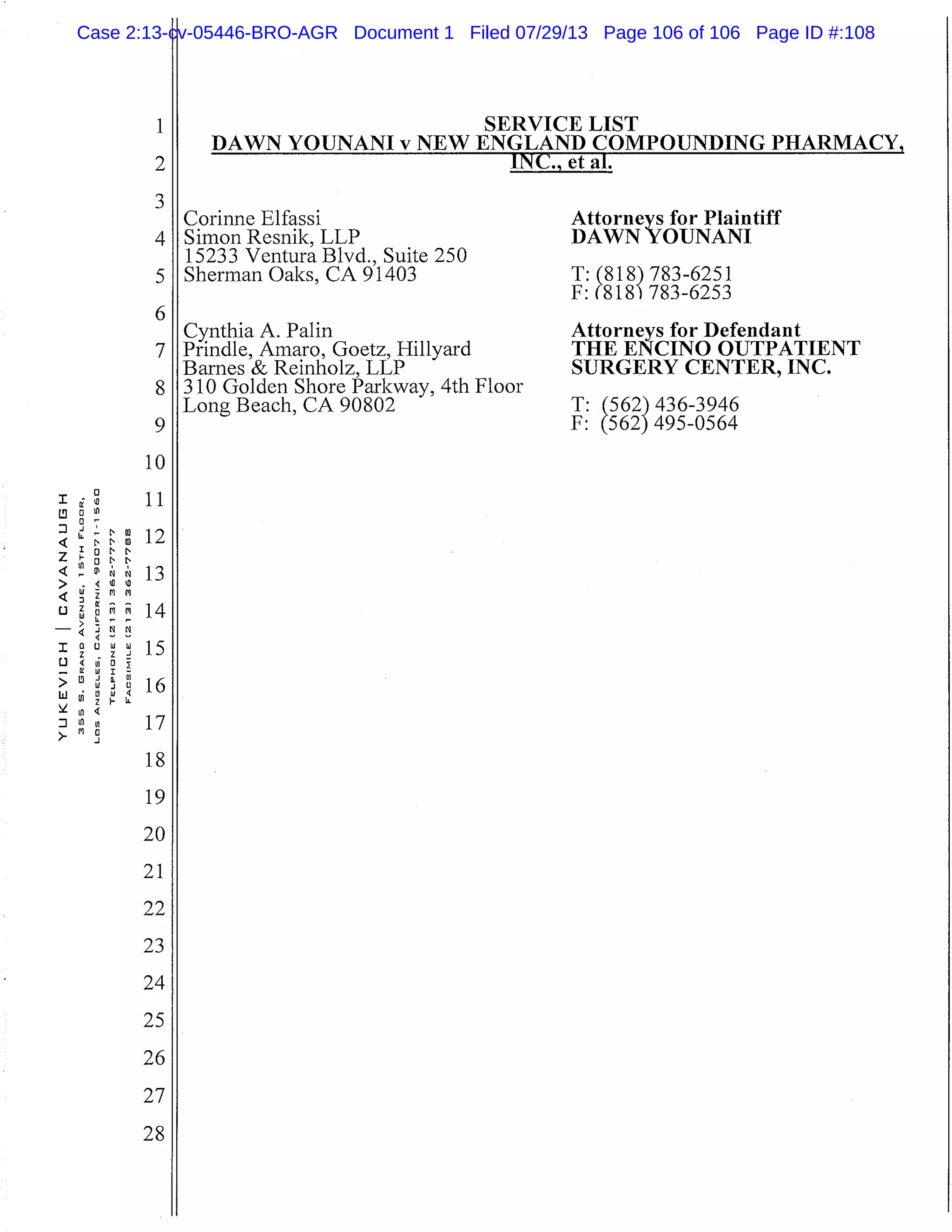 I
LL
4 t’I
Z
4 -I
> -
4
U
-
I
1.)
-UI W
>
lii
u4
/- .1
1
2
3
4
5
6
7
8
9
10
11
12
13
14
15
16
17
18
19
20
21
SERVICE LIST
DAWN YOUNANI v NEW ENGLAND COMPOUNDING
INC. e T al.
Corinne Elfassi
Simon Resnik, LLP
15233 Ventura Blvd., Suite 250
Sherman Oaks, CA 91403
Cynthia A. Palm
Prindle, Amaro, Goetz, Hillyard
Barnes & Reinholz, LLP
310 Golden Shore Parkway, 4th Floor
Long Beach, CA 90802
Attorneys for Plaintiff
DAWN YOUNANI
T:(818) 783-6251
F: (818 783-6253
Attorneys for Defendant
THE ENCINO OUTPATIENT
SURGERY CENTER, INC.
T:M2)
2) 436-3946
F: 495-0564
22
23
24
25
26
27
28
Case 2:13-cv-05446-BRO-AGR Document 1 Filed 07/29/13 Page 106 of 106 Page ID #:108
 