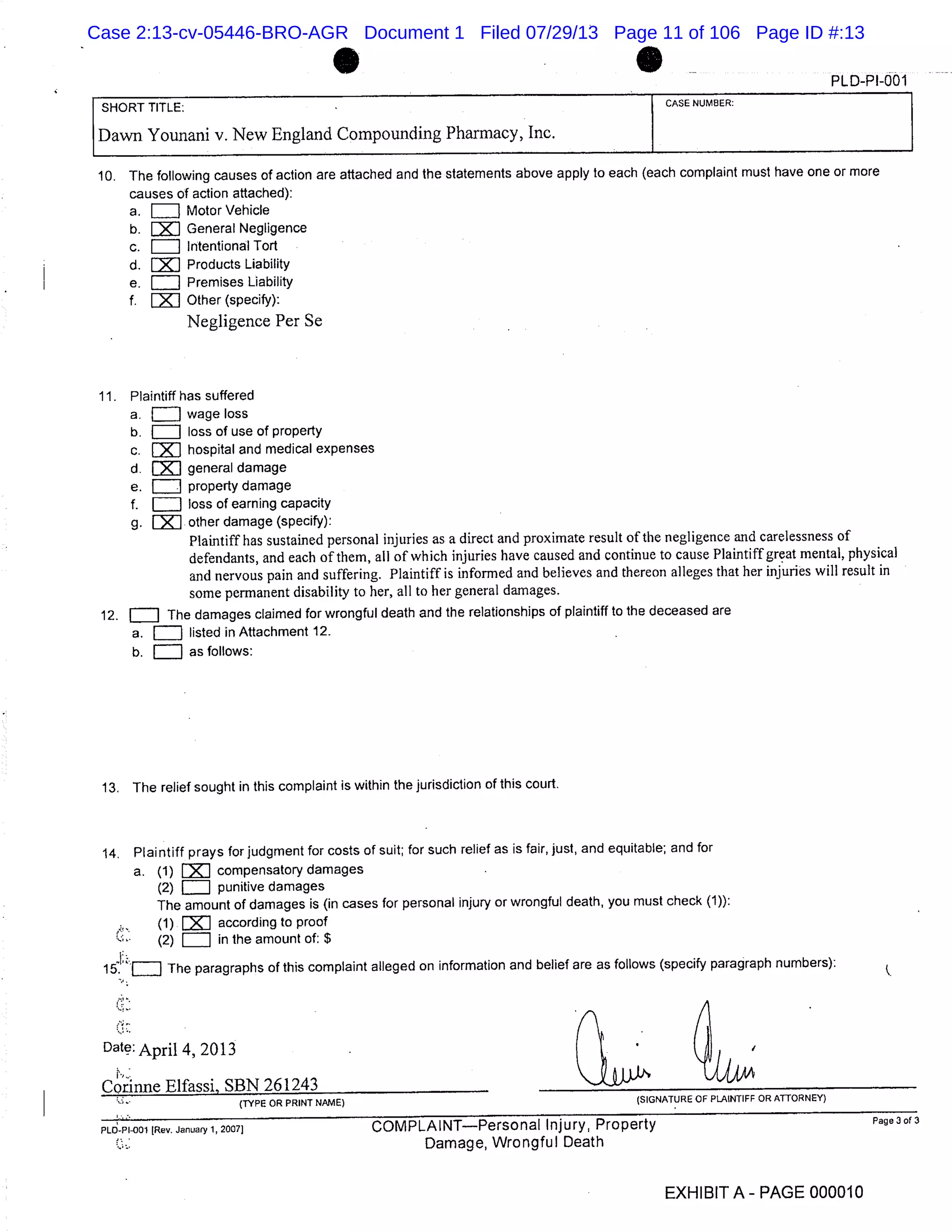 C] .- PLD-Pl-001
SHORT TITLE: CASE NUMBER:
Dawn Younani v. New England Compounding Pharmacy, Inc.
10. The following causes of action are attached and the statements above apply to each (each complaint must have one or more
causes of action attached):
a. Motor Vehicle
b. General Negligence
c. Intentional Tort
d. Products Liability
e. Premises Liability
f. LXI Other (specify):
Negligence Per Se
11. Plaintiff has suffered
a. E] wage loss
b. [IT] loss of use of property
c. J hospital and medical expenses
d. J general damage
e. property damage
f. LTI loss of earning capacity
g. other damage (specify):
Plaintiff has sustained personal injuries as a direct and proximate result of the negligence and carelessness of
defendants, and each of them, all of which injuries have caused and continue to cause Plaintiff great mental, physical
and nervous pain and suffering. Plaintiff is informed and believes and thereon alleges that her injuries will result in
some permanent disability to her, all to her general damages.
12. ElI The damages claimed for wrongful death and the relationships of plaintiff to the deceased are
a. listed in Attachment 12.
b. as follows:
13. The relief sought in this complaint is within the jurisdiction of this court.
14. Plaintiff prays for judgment for costs of suit; for such relief as is fair, just, and equitable; and for
a. (1) compensatory damages
(2) [IT] punitive damages
The amount of damages is (in cases for personal injury or wrongful death, you must check (1)):
(1) according to proof
(2) = in the amount of: $
The paragraphs of this complaint alleged on information and belief are as follows (specify paragraph numbers):
Date: April 4,2013 .
Corinne Elfassi, SBN 261243
(TYPE OR PRINT NAME) (SIGNATURE OF PLAINTIFF OR ATTORNEY)
PLO-Pi-001 ]Rev. January 1, 2007] COMPLAINTPersonal Injury, Property Page 3 of 3
Damage, Wrongful Death
EXHIBIT A- PAGE 000010
Case 2:13-cv-05446-BRO-AGR Document 1 Filed 07/29/13 Page 11 of 106 Page ID #:13
 