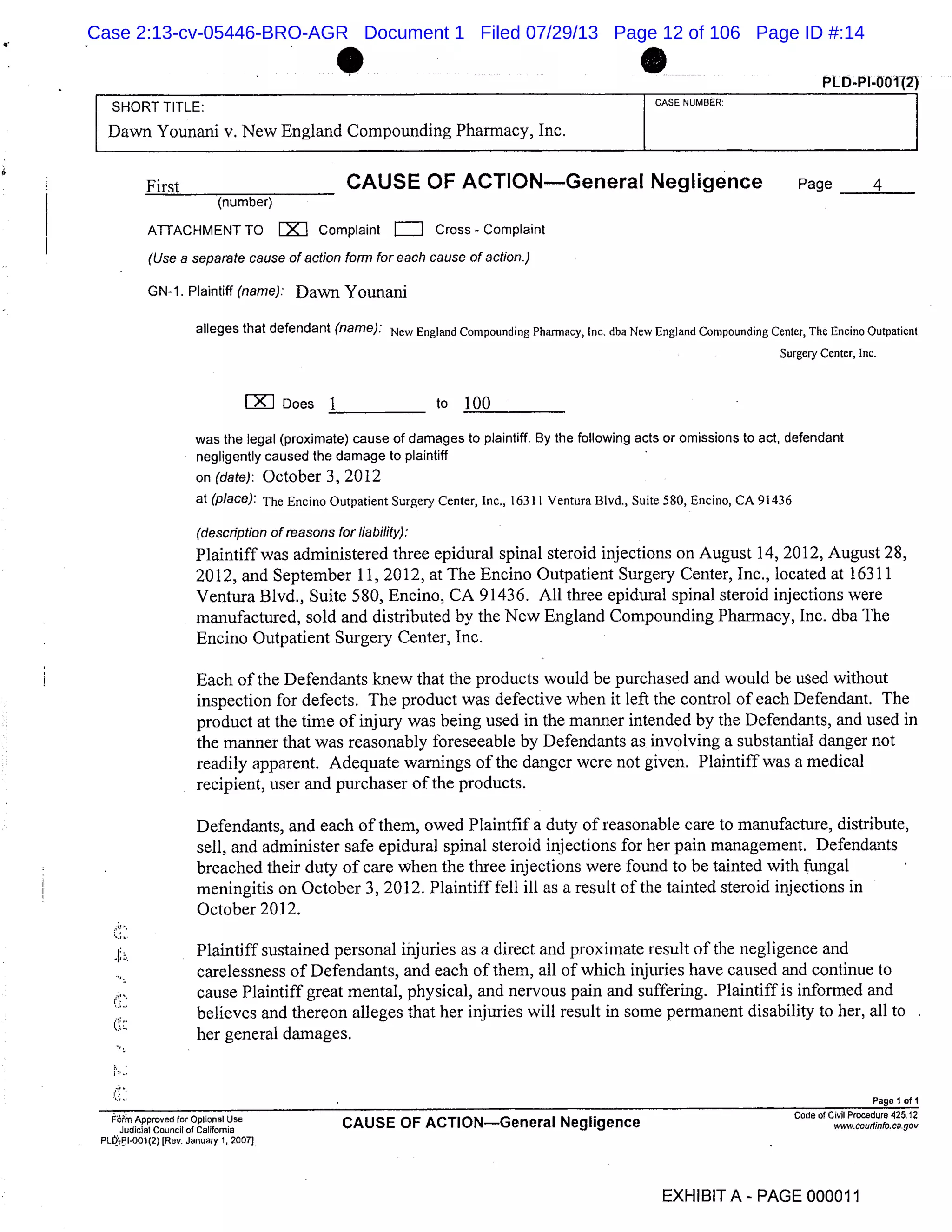 PLD-PI-00112)
SHORT TITLE: CASE NUMBER:
Dawn Younani v. New England Compounding Pharmacy, Inc.
First CAUSE OF ACTIONGeneral Negligence Page 4
(number)
ATTACHMENT TO EX1I Complaint = Cross - complaint
(Use a separate cause of action form for each cause of action.)
GN-1. Plaintiff (name): Dawn Younani
alleges that defendant (name): New England Compounding Pharmacy, Inc. dba New England Compounding Center, The Encino Outpatient
Surgery Center, Inc.
LZIJ Does 1 to
was the legal (proximate) cause of damages to plaintiff. By the following acts or omissions to act, defendant
negligently caused the damage to plaintiff
on (date): October 3, 2012
at (place): The Encino Outpatient Surgery Center, Inc., 16311 Ventura Blvd., Suite 580, Encino, CA 91436
(description of reasons for liability):
Plaintiff was administered three epidural spinal steroid injections on August 14, 2012, August 28,
2012, and September 11, 2012, at The Encino Outpatient Surgery Center, Inc., located at 16311
Ventura Blvd., Suite 580, Enema, CA 91436. All three epidural spinal steroid injections were
manufactured, sold and distributed by the New England Compounding Pharmacy, Inc. dba The
Encino Outpatient Surgery Center, Inc.
Each of the Defendants knew that the products would be purchased and would be used without
inspection for defects. The product was defective when it left the control of each Defendant. The
product at the time of injury was being used in the manner intended by the Defendants, and used in
the manner that was reasonably foreseeable by Defendants as involving a substantial danger not
readily apparent. Adequate warnings of the danger were not given. Plaintiff was a medical
recipient, user and purchaser of the products.
Defendants, and each of them, owed Plaintfif a duty of reasonable care to manufacture, distribute,
sell, and administer safe epidural spinal steroid injections for her pain management. Defendants
breached their duty of care when the three injections were found to be tainted with fungal
meningitis on October 3, 2012. Plaintiff fell ill as a result of the tainted steroid injections in
October 2012.
Plaintiff sustained personal injuries as a direct and proximate result of the negligence and
carelessness of Defendants, and each of them, all of which injuries have caused and continue to
cause Plaintiff great mental, physical, and nervous pain and suffering. Plaintiff is informed and
believes and thereon alleges that her injuries will result in some permanent disability to her, all to
S.,-. her general damages.
Page 1 of I
F& Approved for Optional Use
Judicial Council of California
CAUSE OF ACTIONGeneral Negligence
Code of Civil Procedure 425.12
.couthn.cag
PL,P.I01 (2) [Rev. January 1, 2007)
EXHIBITA - PAGE 000011
Case 2:13-cv-05446-BRO-AGR Document 1 Filed 07/29/13 Page 12 of 106 Page ID #:14
 