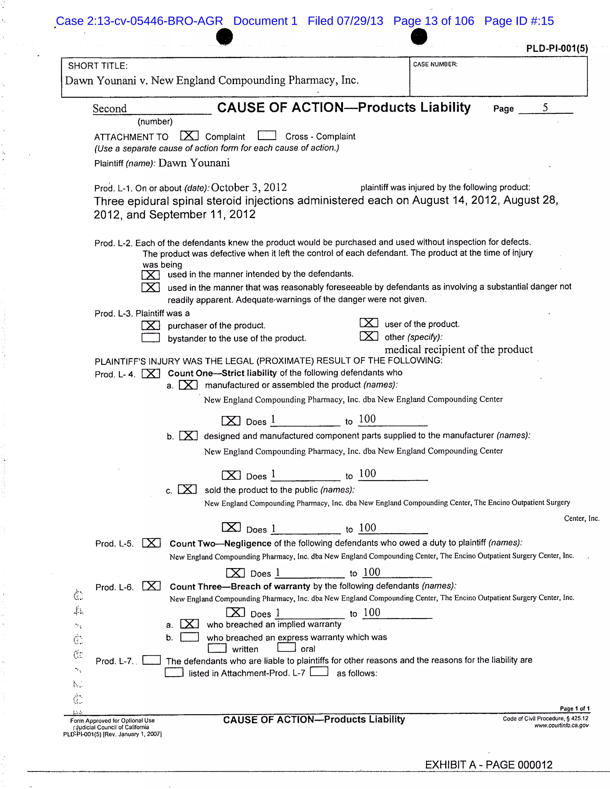 1 PLD-PI-O01(5)
SHORT TITLE: CASE NUMBER:
Dawn Younani v. New England Compounding Pharmacy, Inc.
Second CAUSE OF ACTIONProducts Liability Page 5
(number)
ATTACHMENT TO EX1 Complaint = cross - complaint
(Use a separate cause of action form for each cause of action.)
Plaintiff (name): Dawn Youriani
Prod. L-1. On or about (date): October 3, 2012 plaintiff was injured by the following product:
Three epidural spinal steroid injections administered each on August 14, 2012, August 28,
2012, and September 11, 2012
Prod. L-2. Each of the defendants knew the product would be purchased and used without inspection for defects.
The product was defective when it left the control of each defendant. The product at the time of injury
was being
used in the manner intended by the defendants,
used in the manner that was reasonably foreseeable by defendants as involving a substantial danger not
readily apparent. Adequate, warnings of the danger were not given.
Prod. L-3. Plaintiff was a
LXI purchaser of the product. user of the product.
bystander to the use of the product. EXJ other (specify):
medical recipient of the product
PLAINTIFFS INJURY WAS THE LEGAL (PROXIMATE) RESULT OF THE FOLLOWING:
Prod. L- 4. = Count OneStrict liability of the following defendants who
a. iJ manufactured or assembled the product (names):
New England Compounding Pharmacy, Inc. dba New England Compounding Center
LXJ Does 1 to 100
b. = designed and manufactured component parts supplied to the manufacturer (names):
New England Compounding Pharmacy, Inc. dba New England Compounding Center
Does 1 to 100
C. LZJ sold the product to the public (names):
New England Compounding Pharmacy, Inc. dba New England Compounding Center, The Encino Outpatient Surgery
Does 1
Center, Inc.
to 100
Prod. L-5. LJ Count TwoNegligence of the following defendants who owed a duty to plaintiff (names):
New England Compounding Pharmacy, Inc. dba New England Compounding Center, The Encino Outpatient Surgery Center, Inc.
EXJ Does 1 to 100
Prod. L-6. EZJ Count ThreeBreach of warranty by the following defendants (names):
New England Compounding Pharmacy, Inc. dba New England Compounding Center, The Encino Outpatient Surgery Center, Inc.
LZJ Does I to 100
a. LXJ who breached an implied warranty
b. who breached an ex ress warranty which was
r: written oral
Prod. L-7.. The defendants who are liable to plaintiffs for other reasons and the reasons for the liability are
listed in Attachment-Prod. L-7 = as follows:
Page 1 of 1
Form Approved for Optional Use CAUSE OF ACTIONProducts Liability code of Civil Procedure, § 425.12
cJudicial Council of California www.courfinfo.ca.gov
PLOPl-O01(5) [Rev. January 1, 20071
EXHIBIT A - PAGE 000012
Case 2:13-cv-05446-BRO-AGR Document 1 Filed 07/29/13 Page 13 of 106 Page ID #:15
 