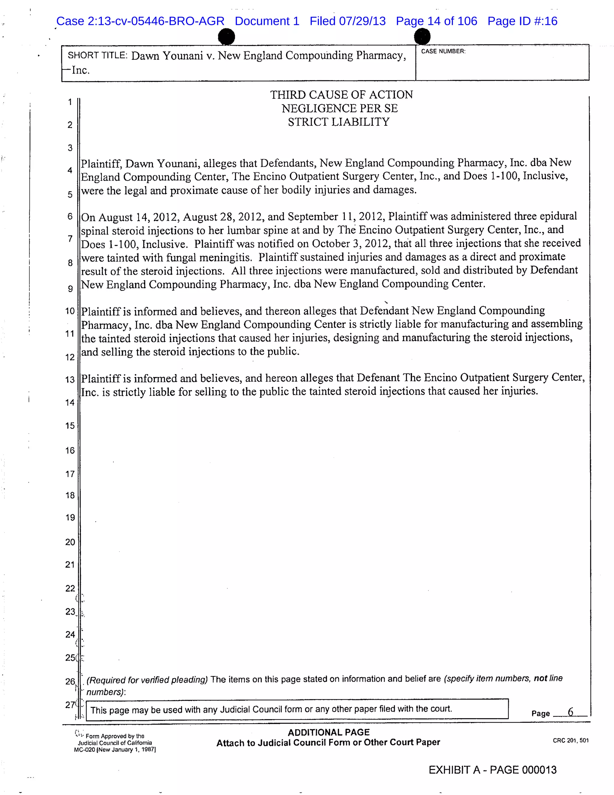 SHORT TITLE: Dawn Younani v. New England Compounding Pharmacy,
CASE NUMBER.
1--Inc.
THIRD CAUSE OF ACTION
1
NEGLIGENCE PER SE
STRICT LIABILITY
3
Plaintiff, Dawn Younani, alleges that Defendants, New England Compounding Pharmacy, Inc. dba New
England Compounding Center, The Encino Outpatient Surgery Center, Inc., and Does 1-100, Inclusive,
were the legal and proximate cause of her bodily injuries and damages.
6 On August 14, 2012, August 28, 2012, and September 11, 2012, Plaintiff was administered three epidural
spinal steroid injections to her lumbar spine at and by The Encino Outpatient Surgery Center, Inc., and
Does 1-100, Inclusive. Plaintiff was notified on October 3, 2012, that all three injections that she received
8
were tainted with fungal meningitis. Plaintiff sustained injuries and damages as a direct and proximate
result of the steroid injections. All three injections were manufactured, sold and distributed by Defendant
New England Compounding Pharmacy, Inc. dba New England Compounding Center.
10 Plaintiff is informed and believes, and thereon alleges that Defendant New England Compounding
Pharmacy, Inc. dba New England Compounding Center is strictly liable for manufacturing and assembling
the tainted steroid injections that caused her injuries, designing and manufacturing the steroid injections,
12
and selling the steroid injections to the public.
13 Plaintiff is informed and believes, and hereon alleges that Defenant The Encino Outpatient Surgery Center,
Inc. is strictly liable for selling to the public the tainted steroid injections that caused her injuries.
14
15
16
17
18
19
20
21
22
24
(Required for verified pleading) The items on this page stated on information and belief are (specify item numbers, not line
numbers):
This page may be used with any Judicial Council form or any other paper filed with the court. Page 6
Form Approved by the ADDITIONAL PAGE
Judicial Council of California Attach to Judicial Council Form or Other Court Paper
MC-020 (New January 1, 19871
CRC 201.501
EXHIBIT A- PAGE 000013
Case 2:13-cv-05446-BRO-AGR Document 1 Filed 07/29/13 Page 14 of 106 Page ID #:16
 