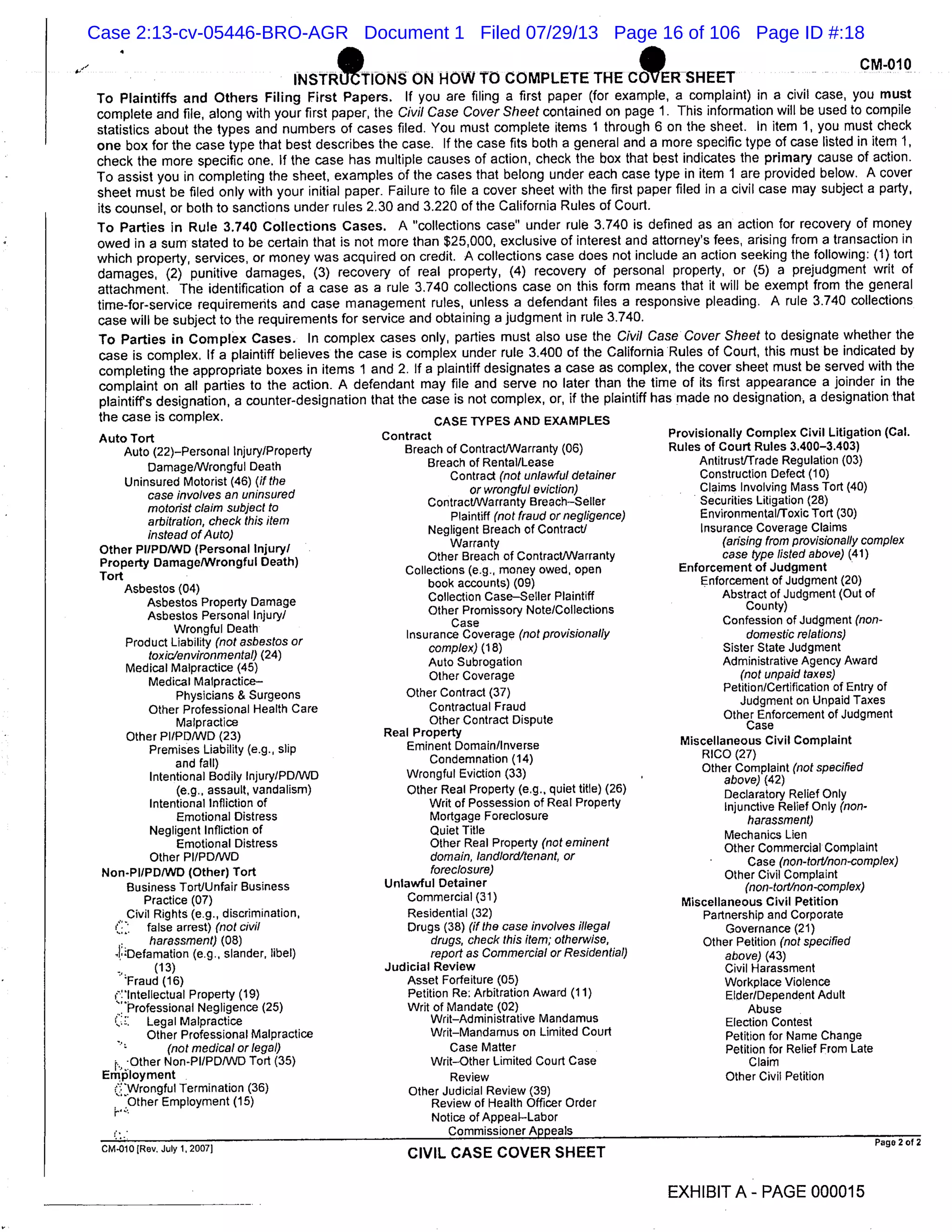 ’ lNSTRrFONS ON HOW TO COMPLETE THE CERSHEET
- CM 010
To Plaintiffs and Others Filing First Papers. If you are filing a first paper (for example, a complaint) in a civil case, you must
complete and file, along with your first paper, the Civil Case Cover Sheet contained on page 1. This information will be used to compile
statistics about the types and numbers of cases filed. You must complete items 1 through 6 on the sheet. In item 1, you must check
one box for the case type that best describes the case. If the case fits both a general and a more specific type of case listed in item 1,
check the more specific one, If the case has multiple causes of action, check the box that best indicates the primary cause of action.
To assist you in completing the sheet, examples of the cases that belong under each case type in item 1 are provided below. A cover
sheet must be filed only with your initial paper. Failure to file a cover sheet with the first paper filed in a civil case may subject a party,
its counsel, or both to sanctions under rules 2.30 and 3.220 of the California Rules of Court.
To Parties in Rule 3.740 Collections Cases. A "collections case" under rule 3.740 is defined as an action for recovery of money
owed in a sum stated to be certain that is not more than $25,000, exclusive of interest and attorney’s fees, arising from a transaction in
which property, services, or money was acquired on credit. A collections case does not include an action seeking the following: (1) tort
damages, (2) punitive damages, (3) recovery of real property, (4) recovery of personal property, or (5) a prejudgment writ of
attachment. The identification of a case as a rule 3.740 collections case on this form means that it will be exempt from the general
time-for-service requirements and case management rules, unless a defendant files a responsive pleading. A rule 3.740 collections
case will be subject to the requirements for service and obtaining a judgment in rule 3.740.
To Parties in Complex Cases. In complex cases only, parties must also use the Civil Case Cover Sheet to designate whether the
case is complex. If a plaintiff believes the case is complex under rule 3.400 of the California Rules of Court, this must be indicated by
completing the appropriate boxes in items 1 and 2. If a plaintiff designates a case as complex, the cover sheet must be served with the
complaint on all parties to the action. A defendant may file and serve no later than the time of its first appearance a joinder in the
plaintiffs designation, a counter-designation that the case is not complex, or, if the plaintiff has made no designation, a designation that
the case is complex. CASE TYPES AND EXAMPLES
Auto Tort Contract Provisionally Complex Civil Litigation (Cal.
Auto (22)-Personal Injury/Property Breach of Contract/Warranty (06) Rules of Court Rules 3.400-3.403)
Damage/Wrongful Death Breach of Rental/Lease Antitrust/Trade Regulation (03)
Uninsured Motorist (46) (if the Contract (not unlawful defamer Construction Defect (10)
case involves an uninsured or wrongful eviction) Claims Involving Mass Tort (40)
motorist claim subject to Contract/Warranty BreachSeller Securities Litigation (28)
arbitration, check this item Plaintiff (not fraud or negligence) Environmental/Toxic Tort (30)
instead of Auto) Negligent Breach of Contract/ Insurance Coverage Claims
Other PI!PDIWD (Personal Injury/ Warranty (arising from provisionally complex
Property Damage/Wrongful Death)
Other Breach of Contract/Warranty case type listed above) (41)
Tort
Collections (e.g., money owed, open Enforcement of Judgment
Asbestos (04)
book accounts) (09) Enforcement of Judgment (20)
Asbestos Property Damage Collection CaseSeller Plaintiff Abstract of Judgment (Out of
Asbestos Personal injury/ Other Promissory Note/Collections County)
Case Confession of Judgment (non-
Product Liability (not asbestos or
Wrongful Death Insurance Coverage (not provisionally domestic relations)
toxic/environmental) ( 24)
complex) (18) Sister State Judgment
Medical Malpractice (45) Auto Subrogation Administrative Agency Award
Medical Malpractice Other Coverage (not unpaid taxes)
Physicians & Surgeons Other Contract (37) Petition/Certification of Entry of
Other Professional Health Care Contractual Fraud
Judgment on Unpaid Taxes
Malpractice Other Contract Dispute Other Enforcement of Judgment
Other PI/PD/WD (23) Real Property
Case
Premises Liability (e.g., slip Eminent Domain/Inverse Miscellaneous Civil Complaint
and fall) Condemnation (14) RICO (27)
Intentional Bodily lnjury/PDIWD Wrongful Eviction (33) , Other Complaint (not specified
above) (42)
(e.g., assault, vandalism) Other Real Property (e.g., quiet title) (26) Declaratory Relief Only
Intentional Infliction of Writ of Possession of Real Property Injunctive Relief Only (non-
Emotional Distress Mortgage Foreclosure harassment)
Negligent Infliction of Quiet Title Mechanics Lien
Emotional Distress Other Real Property (not eminent Other Commercial Complaint
Other PI/PD/WD domain, landlord/tenant, or Case (non-tort/non-complex)
Non-PI/PD/WD (Other) Tort foreclosure) Other Civil Complaint
Business Tort/Unfair Business Unlawful Detainer (non-tort/non-complex)
Practice (07) Commercial (31) Miscellaneous Civil Petition
Civil Rights (e.g., discrimination, Residential (32) Partnership and Corporate
false arrest) (not civil Drugs (38) (if the case involves illegal Governance (21)
harassment) ( 08) drugs, check this item; otherwise, Other Petition (not specified
Defamation (e.g., slander, libel) report as Commercial or Residential) above) (43)
(13) Judicial Review Civil Harassment
’Fraud (16) Asset Forfeiture (05) Workplace Violence
( Intellectual Property (19) Petition Re: Arbitration Award (11) Elder/Dependent Adult
"Professional Negligence (25) Writ of Mandate (02) Abuse
Legal Malpractice Writ-Administrative Mandamus Election Contest
Other Professional Malpractice Writ-Mandamus on Limited Court Petition for Name Change
(not medical or legal) Case Matter Petition for Relief From Late
Other Non-PI/PD/WD Tort (35) WritOther Limited Court Case Claim
ErnIoyment Review Other Civil Petition
(:wrongful Termination (36) Other Judicial Review (39)
Other Employment (15) Review of Health Officer Order
Notice of AppealLabor
Commissioner Appeals
cM.olo[Rev. July l,2007l
CIVIL CASE COVER SHEET
Page 2of2
EXHIBIT A- PAGE 000015
Case 2:13-cv-05446-BRO-AGR Document 1 Filed 07/29/13 Page 16 of 106 Page ID #:18
 