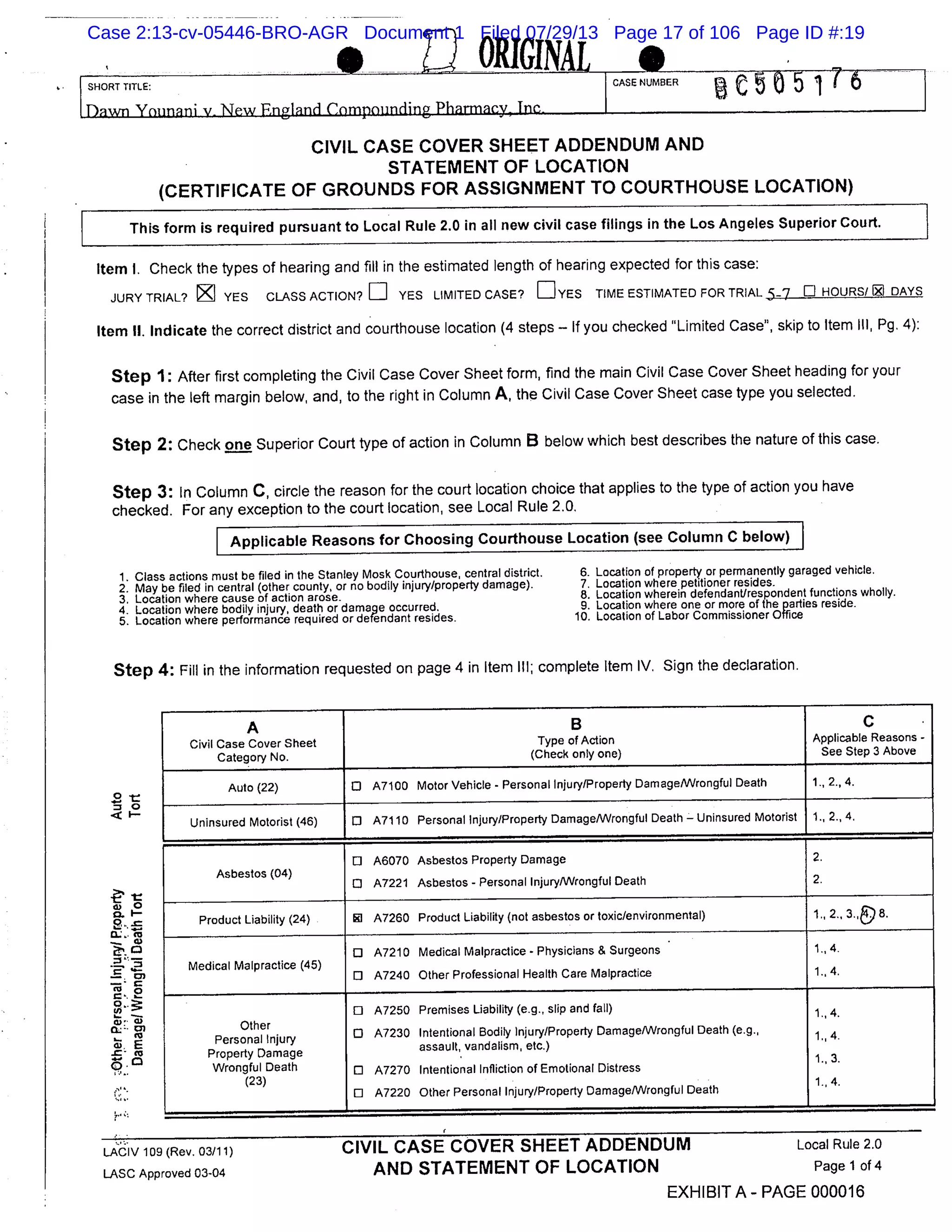 00GINALSHORT TITLE: CASE NUMBER
5
CIVIL CASE COVER SHEET ADDENDUM AND
STATEMENT OF LOCATION
(CERTIFICATE OF GROUNDS FOR ASSIGNMENT TO COURTHOUSE LOCATION)
This form is required pursuant to Local Rule 2.0 in all new civil case filings in the Los Angeles Superior Court.
Item I. Check the types of hearing and fill in the estimated length of hearing expected for this case:
JURY TRIAL? K YES CLASS ACTION? El YES LIMITED CASE? DYES TIME ESTIMATED FOR TRIAL 5.7 E HOURS/ ll DAYS
Item II. Indicate the correct district and courthouse location (4 steps - If YOU checked Limited Case", skip to Item Ill, Pg. 4):
Step 1: After first completing the Civil Case Cover Sheet form, find the main Civil Case Cover Sheet heading for your
case in the left margin below, and, to the right in Column A, the Civil Case Cover Sheet case type you selected.
Step 2: Check one Superior Court type of action in Column B below which best describes the nature of this case.
Step 3: In Column C, circle the reason for the court location choice that applies to the type of action you have
checked. For any exception to the court location, see Local Rule 2.0.
Applicable Reasons for Choosing Courthouse Location (see Column C below)
1. Class actions must be filed in the Stanley Moslc Courthouse, central district. 6. Location of property or permanently garaged vehicle.
2. May be filed in central (other county, or no bodily injury/property damage). 7. Location where petitioner resides.
3. Location where cause of action arose. 8. Location wherein defendant/respondent functions wholly.
4. Location where bodily injury, death or damage occurred. 9. Location where one or more of the parties reside.
5. Location where performance required or defendant resides. 10. Location of Labor Commissioner Office
Step 4: Fill in the information requested on page 4 in Item Ill; complete Item IV. Sign the declaration.
A B C
Civil Case Cover Sheet Type of Action Applicable Reasons -
Category No. (Check only one) See Step 3 Above
Auto (22) 0 A7100 Motor Vehicle - Personal Injury/Property Damage/Wrongful Death 1., 2., 4.
Uninsured Motorist (46) 0 A71 10 Personal Injury/Property Damage/Wrongful Death - Uninsured Motorist 1., 2., 4.
o A6070 Asbestos Property Damage 2.
Asbestos (04)
o A7221 Asbestos - Personal Injury/Wrongful Death 2.
Product Liability (24) 0 A7260 Product Liability (not asbestos or toxic/environmental) 1., 2.. 3.& 8.
o A7210 Medical Malpractice - Physicians & Surgeons 1 4.
Medical Malpractice (45)
o A7240 Other Professional Health Care Malpractice 1., 4.
0 A7250 Premises Liability (e.g., slip and fall)
1., 4.
Other
Personal Injury 0 A7230 Intentional Bodily Injury/Property Damage/Wrongful Death (e.g.,
1. ,4.
Property Damage assault, vandalism, etc.)
Wrongful Death 0 A7270 Intentional Infliction of Emotional Distress
1,
(23)
0 A7220 Other Personal Injury/Property Damage/Wrongful Death
1 4
LACIV1O9(Rev.03/11) - CIVIL CASE COVER SHEET ADDENDUM Local Rule 2.0
LASC Approved 0304 AND STATEMENT OF LOCATION Page 1 of 4
EXHIBIT A- PAGE 000016
=0
<I-
wo
. 2
C) G)
. E
-- (0
Case 2:13-cv-05446-BRO-AGR Document 1 Filed 07/29/13 Page 17 of 106 Page ID #:19
 