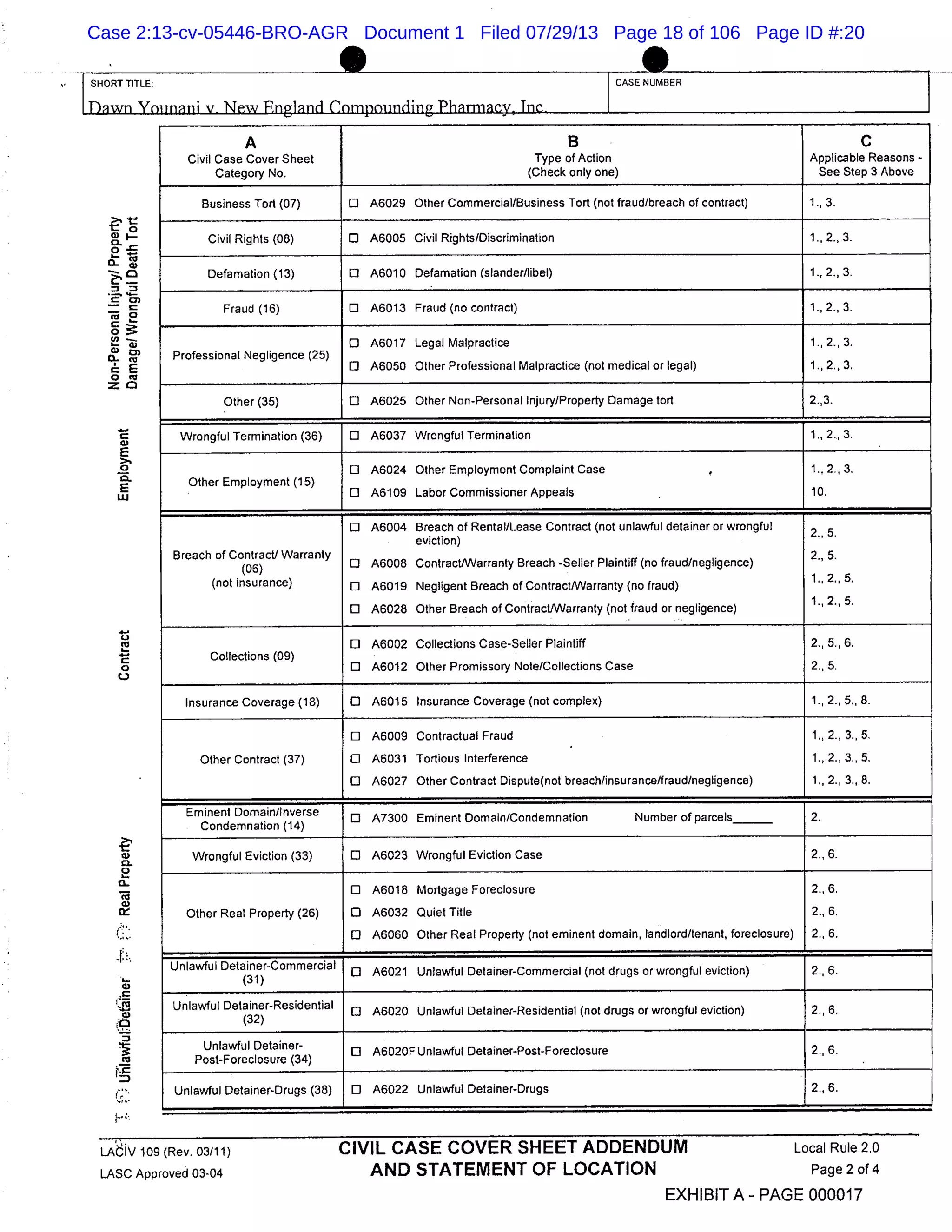 - t
- 0
CL
o
ca
C)-
0
C C)
0. c
0o
C)
E
>.
0
C.
E
w
C.)
0
F
C)
C.
0
a-
Co
C)
I-
C)
IP
Co
I-.-
SHORT TITLE: CASE NUMBER
A B C
Civil Case Cover Sheet Type of Action Applicable Reasons -
Category No. (Check only one) See Step 3 Above
Business Tort (07) 0 A6029 Other Commercial/Business Tort (not fraud/breach of contract) 1., 3.
Civil Rights (06) 0 A6005 Civil Rights/Discrimination 1. 2., 3.
Defamation (13) 0 A6010 Defamation (slander/libel) 1., 2., 3.
Fraud (16) 0 A6013 Fraud (no contract) 1., 2., 3.
o A6017 Legal Malpractice 1., 2., 3.
Professional Negligence (25)
o A6050 Other Professional Malpractice (not medical or legal) 1., 2., 3.
Other (35) 0 A6025 Other Non-Personal Injury/Property Damage tort 2.,3.
Wrongful Termination (36) 0 A6037 Wrongful Termination 1., 2., 3.
o A6024 Other Employment Complaint Case 1., 2., 3.
Other Employment (15)
o A6109 Labor Commissioner Appeals 10.
o A6004 Breach of Rental/Lease Contract (not unlawful detainer or wrongful
2 5
eviction)
Breach of Contract/ Warranty
0 A6008 Contract/Warranty Breach -Seller Plaintiff (no fraud/negligence)
2., 5.
(not insurance) 0 A6019 Negligent Breach of Contract/Warranty (no fraud)
o A6028 Other Breach of Contract./Warranty (not fraud or negligence)
D A6002 Collections Case-Seller Plaintiff 2., 5. 6.
Collections (09)
o A6012 Other Promissory Note/Collections Case 2., 5.
Insurance Coverage (18) 0 A6015 Insurance Coverage (not complex) 1., 2., 5., 8.
Eli A6009 Contractual Fraud 1., 2., 3., 5,
Other Contract (37) 0 A6031 Tortious Interference 1., 2., 3., 5.
D A6027 Other Contract Dispute(not breach/insurance/fraud/negligence) 1., 2., 3., 8.
Eminent Domain/Inverse
0 A7300 Eminent Domain/Condemnation Number of parcels
Condemnation (14)
Wrongful Eviction (33) 0 A6023 Wrongful Eviction Case 2. 6.
o A6018 Mortgage Foreclosure 2., 6.
Other Real Property (26) 0 A6032 Quiet Title 2., 6.
o A6060 Other Real Property (not eminent domain, landlord/tenant, foreclosure) 2., 6.
Unlawful Detainer-Commercial
0 A6021 Unlawful Detainer-Commercial (not drugs or wrongful eviction) 2..6.
Unlawful Detainer-Residential
0 A6020 Unlawful Detainer-Residential (not drugs or wrongful eviction) 2., 6.
Unlawful Detainer-
0 A6020FUnlawful Detainer-Post-Foreclosure 2..6.
Post-Foreclosure (34)
Unlawful Detainer-Drugs (38) 0 A6022 Unlawful Detainer-Drugs 2., 6.
LAthV 109 (Rev. 03/11) CIVIL CASE COVER SHEET ADDENDUM Local Rule 2,0
LASC Approved 03-04 AND STATEMENT OF LOCATION Page 2 of 4
EXHIBIT A - PAGE 000017
Case 2:13-cv-05446-BRO-AGR Document 1 Filed 07/29/13 Page 18 of 106 Page ID #:20
 