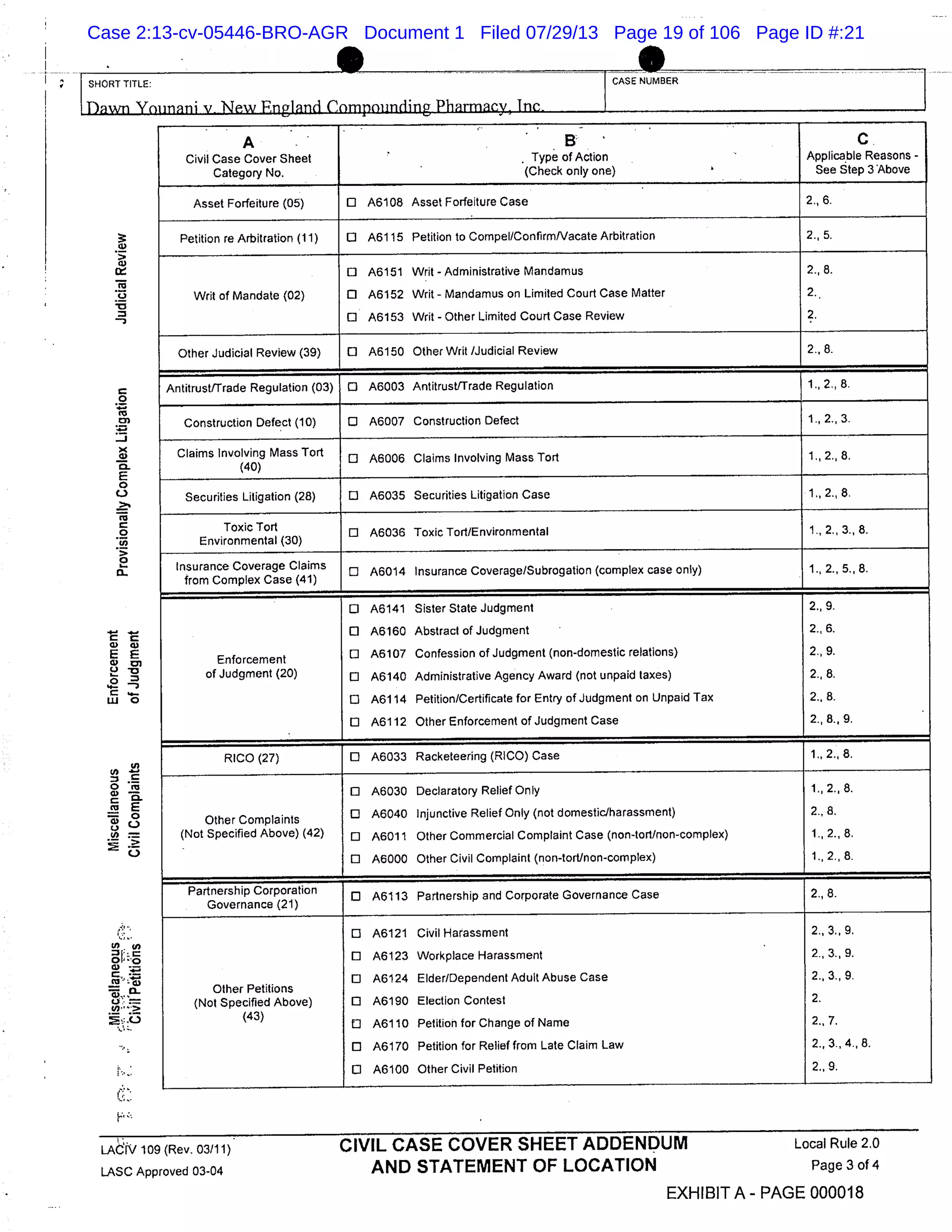 I SHORT TITLE: CASE NUMBER
A B C
Civil Case Cover Sheet ’ . Type of Action Applicable Reasons -
Category No. (Check only one) See Step 3 Above
Asset Forfeiture (05) 0 A6108 Asset Forfeiture Case 2,, 6.
Petition re Arbitration (11) 0 A6115 Petition to Compel/ConfirmNacate Arbitration 2., 5.
o A6151 Writ - Administrative Mandamus 2., 8.
Writ of Mandate (02) 0 A6152 Writ - Mandamus on Limited Court Case Matter 2.
o A6153 Writ - Other Limited Court Case Review 2.
Other Judicial Review (39) 0 A6150 Other Writ /Judicial Review 2., 8.
Antitrust/Trade Regulation (03) 0 A6003 Antitrust/Trade Regulation 1., 2., 8.
Construction Defect (10) 0 A6007 Construction Defect 1., 2., 3.
Claims Involving Mass Tort
0 A6006 Claims Involving Mass Tort 1., 2., 8.
Securities Litigation (28) 0 A6035 Securities Litigation Case 1., 2., 8.
Toxic Tort
0 A6036 Toxic Tort/Environmental 1., 2., 3., 8.
Environmental (30)
Insurance Coverage Claims
0 A6014 Insurance Coverage/Subrogation (complex case only) 1., 2., 5., 8.
from Complex Case (41)
o A6141 Sister State Judgment 2., 9.
o A6160 Abstract of Judgment 2., 6.
Enforcement 0 A6107 Confession of Judgment (non-domestic relations) 2., 9.
of Judgment (20) 0 A6140 Administrative Agency Award (not unpaid taxes) 2., 8.
o A6114 Petition/Certificate for Entry of Judgment on Unpaid Tax 2., 8.
o A6112 Other Enforcement of Judgment Case 2., 8., 9.
RICO (27) 0 A6033 Racketeering (RICO) Case 1., 2., 8.
o A6030 Declaratory Relief Only 1., 2., 8.
Other Complaints 0 A6040 Injunctive Relief Only (not domestic/harassment) 2., 8.
(Not Specified Above) (42) 0 A6011 Other Commercial Complaint Case (non-tort/non-complex) 1., 2., 8.
o A6000 Other Civil Complaint (non-tort/non-complex) 1., 2., 8.
Partnership Corporation
0 A6113 Partnership and Corporate Governance Case 2., 8.
Governance (21)
o A6121 Civil Harassment 2., 3., 9.
0 A6123 Workplace Harassment 2., 3., 9.
o A6124 Elder/Dependent Adult Abuse Case 2., 3., 9.
Other Petitions
(Not Specified Above) 0 A6190 Election Contest 2.
(43)
0 A61 10 Petition for Change of Name 2_7.
o A6170 Petition for Relief from Late Claim Law 2., 1, 4., 8.
o A6100 Other Civil Petition 2., 9.
C)
>
C,
Q
0
-J
C)
0
E
0
C-)
(C
0
U)
>
0
D..
C) co
EE
C) 0
o4
LU 0
U)
0
= 0
L)
(ft =
0
(I) U)
--
cC.C)
(ft>
C-)
LACIV 109 (Rev. 03/11) CIVIL CASE COVER SHEET ADDENDUM Local Rule 2.0
LASC Approved 03-04 AND STATEMENT OF LOCATION Page 3 of 4
EXHIBIT A- PAGE 000018
Case 2:13-cv-05446-BRO-AGR Document 1 Filed 07/29/13 Page 19 of 106 Page ID #:21
 