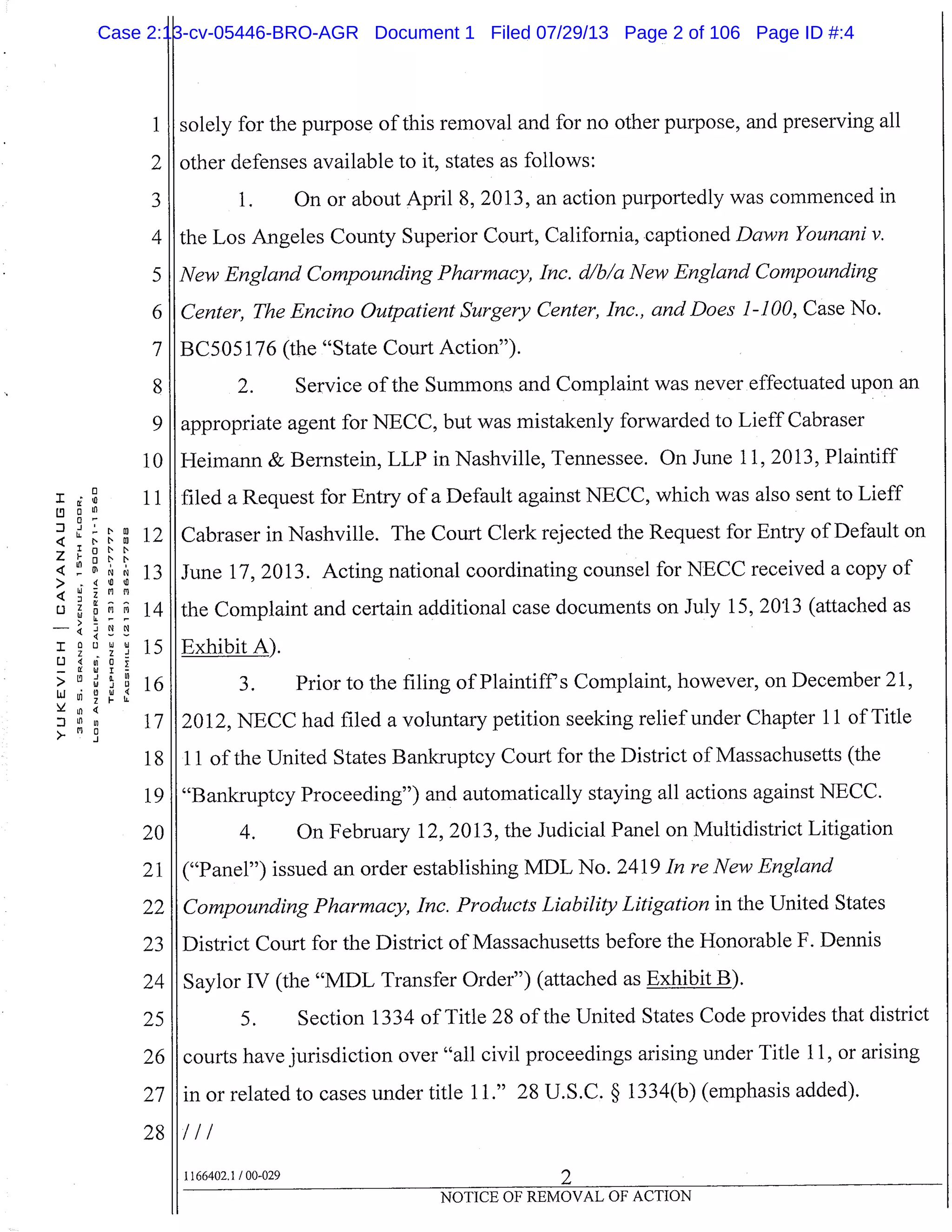 1 solely for the purpose of this removal and for no other purpose, and preserving all
2 I other defenses available to it, states as follows:
3 1. On or about April 8, 2013, an action purportedly was commenced in
4 I the Los Angeles County Superior Court, California, captioned Dawn Younani v.
5 New England Compounding Pharmacy, Inc. d/b/a New England Compounding
I Center, The Encino Outpatient Surgery Center, Inc., and Does 1-100, Case No.
7 BC505 176 (the "State Court Action").
8
9
10
1100
N N 0 12
in
ONN
NN
13
>
L) Z
4
I 0
M
M
D
14
15
U
-
0
0 16LLJj0W
in
Ln
z
17> MO
18
I June 17, 2013. Acting national coordinating counsel for NECC received a copy of
the Complaint and certain additional case documents on July 15, 2013 (attached as
Exhibit A).
1. Prior to the filing of Plaintiff’s Complaint, however, on December 21,
12012, NECC had filed a voluntary petition seeking relief under Chapter 11 of Title
11 of the United States Bankruptcy Court for the District of Massachusetts (the
2. Service of the Summons and Complaint was never effectuated upon an
appropriate agent for NECC, but was mistakenly forwarded to Lieff Cabraser
Heimann & Bernstein, LLP in Nashville, Tennessee. On June 11, 2013, Plaintiff
filed a Request for Entry of a Default against NECC, which was also sent to Lieff
Cabraser in Nashville. The Court Clerk rejected the Request for Entry of Default on
19 "Bankruptcy Proceeding") and automatically staying all actions against NECC.
20 4. On February 12, 2013, the Judicial Panel on Multidistrict Litigation
21 ("Panel") issued an order establishing MDL No. 2419 In re New England
22 Compounding Pharmacy, Inc. Products Liability Litigation in the United States
23 District Court for the District of Massachusetts before the Honorable F. Dennis
24 Saylor IV (the "MDL Transfer Order") (attached as Exhibit B).
25 5. Section 1334 of Title 28 of the United States Code provides that district
26 courts have jurisdiction over "all civil proceedings arising under Title 11, or arising
27 in or related to cases under title 11." 28 U.S.C. § 1334(b) (emphasis added).
28 I/I
1166402.1 /00-029 2
NOTICE OF REMOVAL OF ACTION
Case 2:13-cv-05446-BRO-AGR Document 1 Filed 07/29/13 Page 2 of 106 Page ID #:4
 
