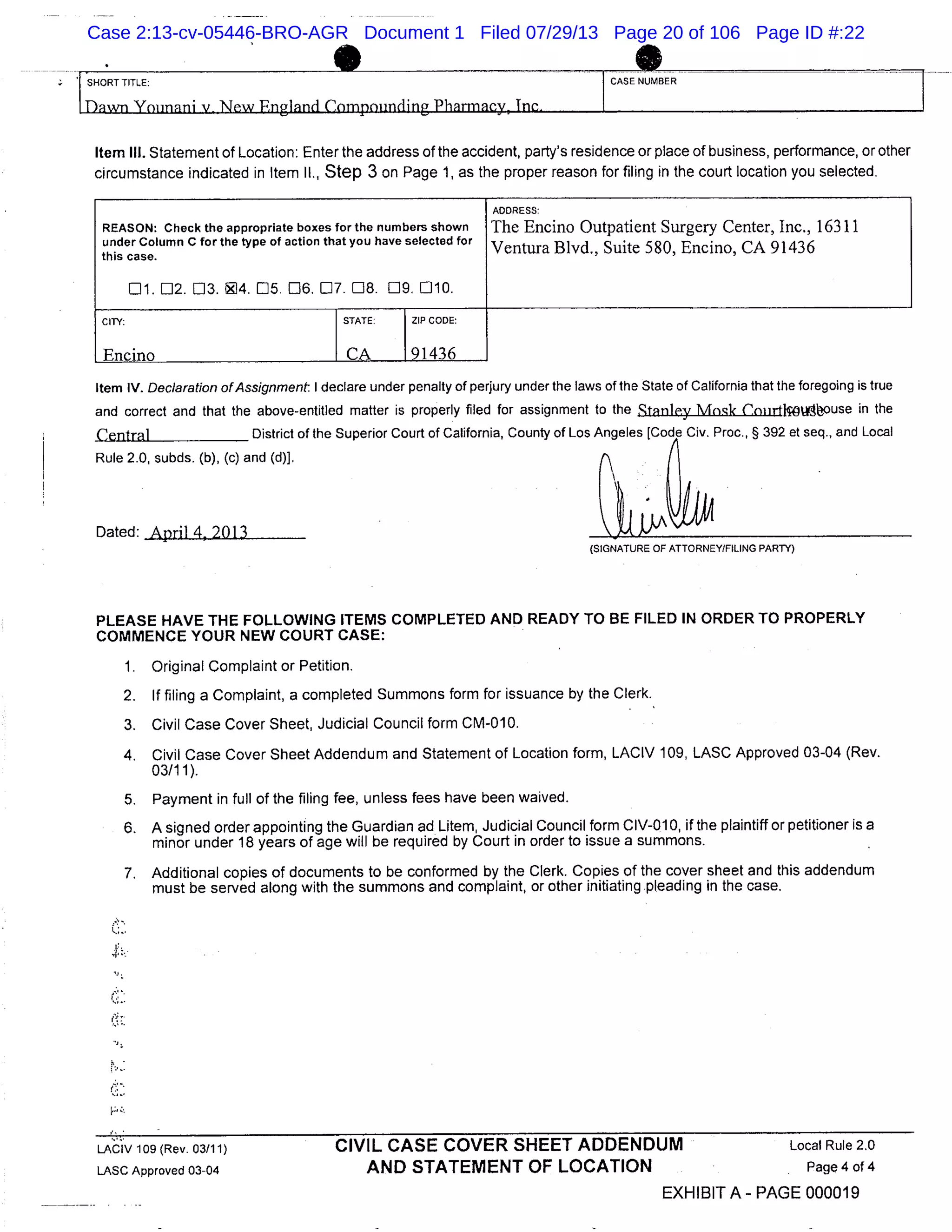 1 SHORT TITLE: CASE NUMBER
Item Ill. Statement of Location: Enter the address of the accident, party’s residence or place of business, performance, or other
circumstance indicated in Item II., Step 3 on Page 1, as the proper reason for filing in the court location you selected.
REASON: Check the appropriate boxes for the numbers shown
under Column C for the type of action that you have selected for
this case.
Lit [12. 03. 94. 05. [16. 07. 08. 119. 010.
ADDRESS:
The Encino Outpatient Surgery Center, Inc., 16311
Ventura Blvd., Suite 580, Encino, CA 91436
CITY: STATE: I ZIP CODE:
Item IV. Declaration of Assignment I declare under penalty of perjury under the laws of the State of California that the foregoing is true
and correct and that the above-entitled matter is properly filed for assignment to the Stanley Mnsk Cnnrticwouse in the
Central District of the Superior Court of California, County of Los Angeles [Code Civ. Proc., § 392 et seq., and Local
Rule 2.0, subds. (b), (c) and (d)}.
Dated: April 4, 2013
(SIGNATURE OF ATTORNEY/FILING PARTY)
PLEASE HAVE THE FOLLOWING ITEMS COMPLETED AND READY TO BE FILED IN ORDER TO PROPERLY
COMMENCE YOUR NEW COURT CASE:
1. Original Complaint or Petition.
2. If filing a Complaint, a completed Summons form for issuance by the Clerk.
3. Civil Case Cover Sheet, Judicial Council form CM-010.
4. Civil Case Cover Sheet Addendum and Statement of Location form, LACIV 109, LASC Approved 03-04 (Rev.
03/11).
5. Payment in full of the filing fee, unless fees have been waived.
6. A signed order appointing the Guardian ad Litem, Judicial Council form CIV-01 0, if the plaintiff or petitioner is a
minor under 18 years of age will be required by Court in order to issue a summons.
7. Additional copies of documents to be conformed by the Clerk. Copies of the cover sheet and this addendum
must be served along with the summons and complaint, or other initiating pleading in the case.
LAC1V 109 (Rev. 03/11) CIVIL CASE COVER SHEET ADDENDUM Local Rule 2.0
LASC Approved 03-04 AND STATEMENT OF LOCATION Page 4of4
EXHIBIT A- PAGE 000019
Case 2:13-cv-05446-BRO-AGR Document 1 Filed 07/29/13 Page 20 of 106 Page ID #:22
 